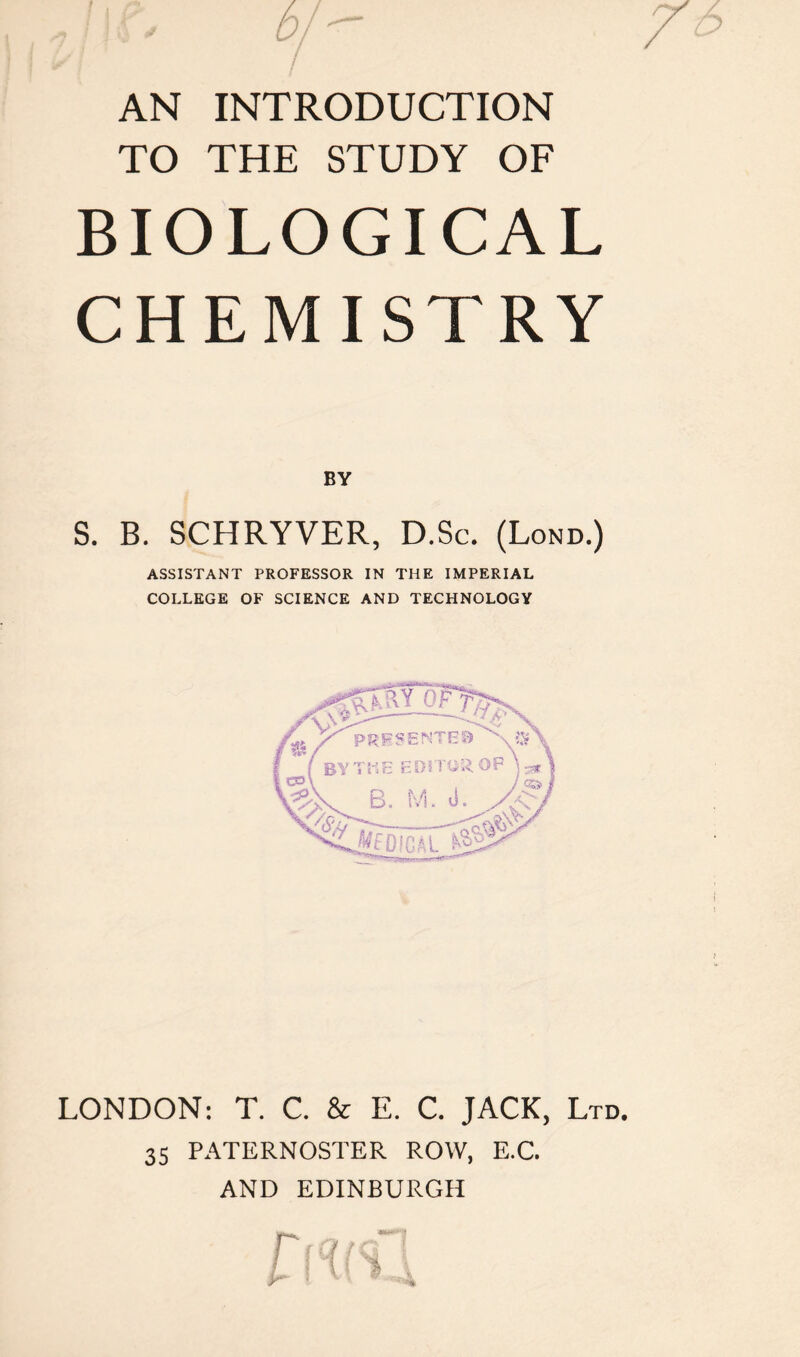 AN INTRODUCTION TO THE STUDY OF BIOLOGICAL CHEMISTRY BY S. B. SCHRYVER, D.Sc. (Lond.) ASSISTANT PROFESSOR IN THE IMPERIAL COLLEGE OF SCIENCE AND TECHNOLOGY LONDON: T. C. & E. C. JACK, Ltd. 35 PATERNOSTER ROW, E.C. AND EDINBURGH