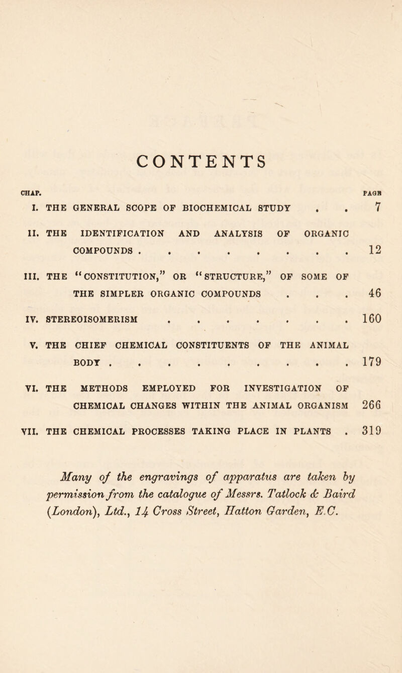 CONTENTS CHAP. I. THE GENERAL SCOPE OF BIOCHEMICAL STUDY II. THE IDENTIFICATION AND ANALYSIS OF ORGANIC COMPOUNDS III. THE “CONSTITUTION,” OR “STRUCTURE,” OF SOME OF THE SIMPLER ORGANIC COMPOUNDS IY. STEREOISOMERISM V. THE CHIEF CHEMICAL CONSTITUENTS OF THE ANIMAL BODY ••••»».•• YI. THE METHODS EMPLOYED FOR INVESTIGATION OF CHEMICAL CHANGES WITHIN THE ANIMAL ORGANISM VII. THE CHEMICAL PROCESSES TAKING PLACE IN PLANTS . Many of the engravings of apparatus are taken by permission from the catalogue of Messrs. Tatlock <b Baird [London), Ltd., lJf Cross Street, Hatton Garden, E C. PAGB 7 12 46 160 179 266 319