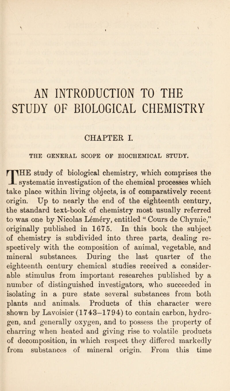 AN INTRODUCTION TO THE STUDY OF BIOLOGICAL CHEMISTRY CHAPTER I. THE GENERAL SCOPE OF BIOCHEMICAL STUDY. THE study of biological chemistry, which comprises the systematic investigation of the chemical processes which take place within living objects, is of comparatively recent origin. Up to nearly the end of the eighteenth century, the standard text-book of chemistry most usually referred to was one by Nicolas L6m6ry, entitled “ Cours de Chymie,” originally published in 1675. In this book the subject of chemistry is subdivided into three parts, dealing re- spectively with the composition of animal, vegetable, and mineral substances. During the last quarter of the eighteenth century chemical studies received a consider- able stimulus from important researches published by a number of distinguished investigators, who succeeded in isolating in a pure state several substances from both plants and animals. Products of this character were shown by Lavoisier (1743—1794) to contain carbon, hydro- gen, and generally oxygen, and to possess the property of charring when heated and giving rise to volatile products of decomposition, in which respect they differed markedly from substances of mineral origin. From this time