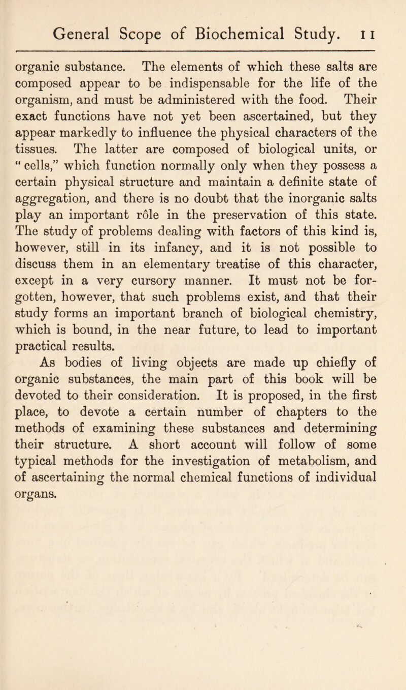 organic substance. The elements of which these salts are composed appear to be indispensable for the life of the organism, and must be administered with the food. Their exact functions have not yet been ascertained, but they appear markedly to influence the physical characters of the tissues. The latter are composed of biological units, or “ cells,” which function normally only when they possess a certain physical structure and maintain a definite state of aggregation, and there is no doubt that the inorganic salts play an important role in the preservation of this state. The study of problems dealing with factors of this kind is, however, still in its infancy, and it is not possible to discuss them in an elementary treatise of this character, except in a very cursory manner. It must not be for- gotten, however, that such problems exist, and that their study forms an important branch of biological chemistry, which is bound, in the near future, to lead to important practical results. As bodies of living objects are made up chiefly of organic substances, the main part of this book will be devoted to their consideration. It is proposed, in the first place, to devote a certain number of chapters to the methods of examining these substances and determining their structure. A short account will follow of some typical methods for the investigation of metabolism, and of ascertaining the normal chemical functions of individual organs.