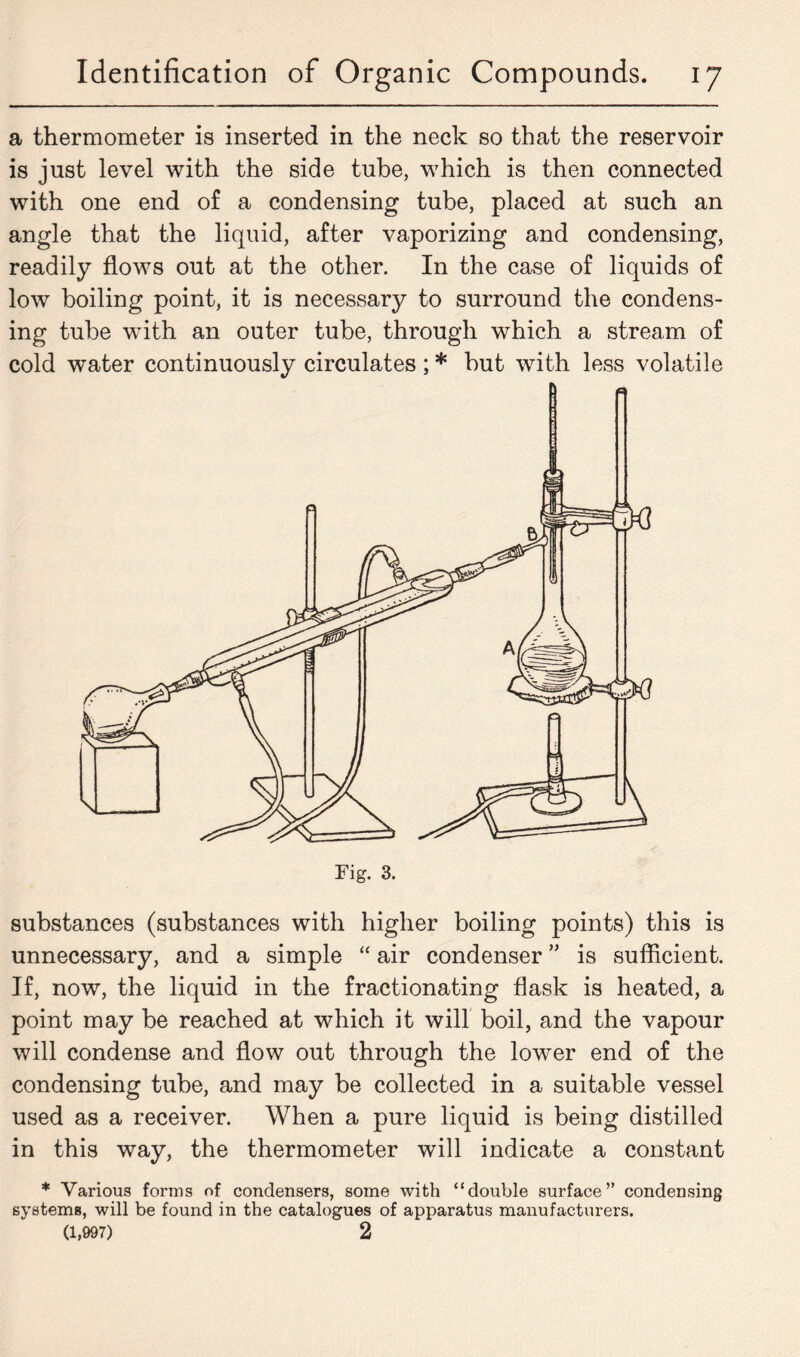 a thermometer is inserted in the neck so that the reservoir is just level with the side tube, which is then connected with one end of a condensing tube, placed at such an angle that the liquid, after vaporizing and condensing, readily flows out at the other. In the case of liquids of low boiling point, it is necessary to surround the condens- ing tube with an outer tube, through which a stream of cold water continuously circulates ; * but with less volatile substances (substances with higher boiling points) this is unnecessary, and a simple “ air condenser ” is sufficient. If, now, the liquid in the fractionating flask is heated, a point may be reached at which it will boil, and the vapour will condense and flow out through the lower end of the condensing tube, and may be collected in a suitable vessel used as a receiver. When a pure liquid is being distilled in this way, the thermometer will indicate a constant * Various forms of condensers, some with “double surface” condensing systems, will be found in the catalogues of apparatus manufacturers. (1,997) 2