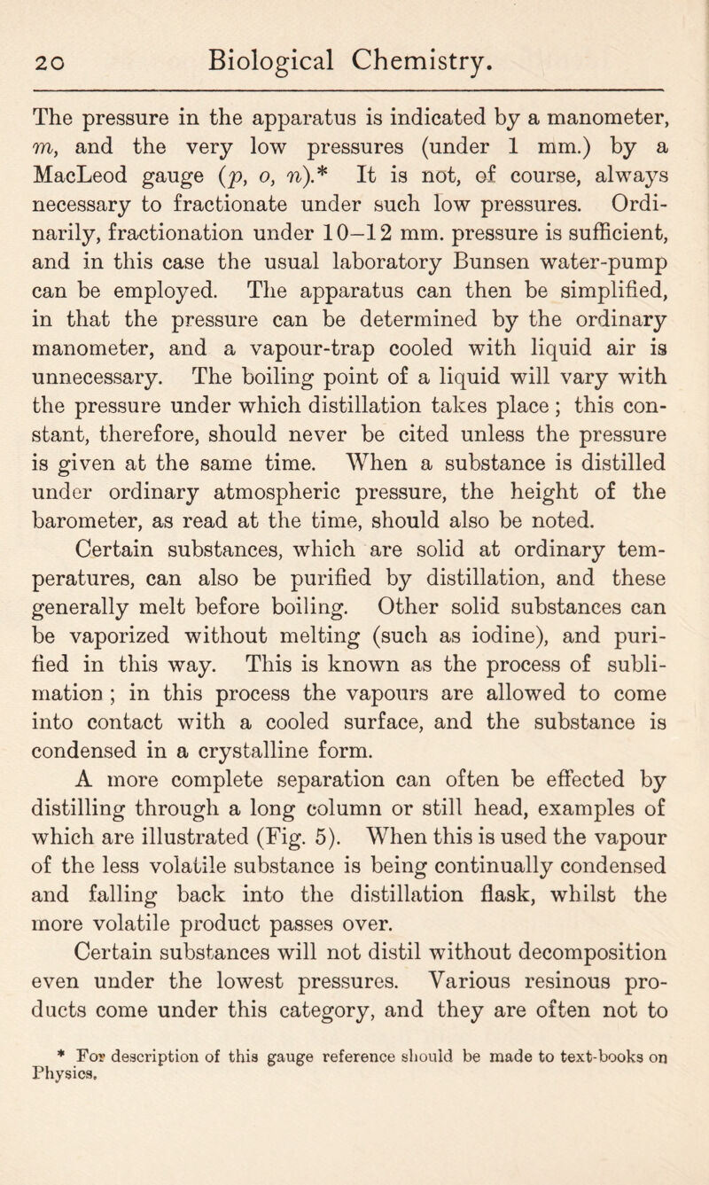 The pressure in the apparatus is indicated by a manometer, m, and the very low pressures (under 1 mm.) by a MacLeod gauge (p, o, n).* It is not, of course, always necessary to fractionate under such low pressures. Ordi- narily, fractionation under 10—12 mm. pressure is sufficient, and in this case the usual laboratory Bunsen water-pump can be employed. The apparatus can then be simplified, in that the pressure can be determined by the ordinary manometer, and a vapour-trap cooled with liquid air is unnecessary. The boiling point of a liquid will vary with the pressure under which distillation takes place ; this con- stant, therefore, should never be cited unless the pressure is given at the same time. When a substance is distilled under ordinary atmospheric pressure, the height of the barometer, as read at the time, should also be noted. Certain substances, which are solid at ordinary tem- peratures, can also be purified by distillation, and these generally melt before boiling. Other solid substances can be vaporized without melting (such as iodine), and puri- fied in this way. This is known as the process of subli- mation ; in this process the vapours are allowed to come into contact with a cooled surface, and the substance is condensed in a crystalline form. A more complete separation can often be effected by distilling through a long column or still head, examples of which are illustrated (Fig. 5). When this is used the vapour of the less volatile substance is being continually condensed and falling back into the distillation flask, whilst the more volatile product passes over. Certain substances will not distil without decomposition even under the lowest pressures. Various resinous pro- ducts come under this category, and they are often not to * For description of this gauge reference should be made to text-books on Physics.