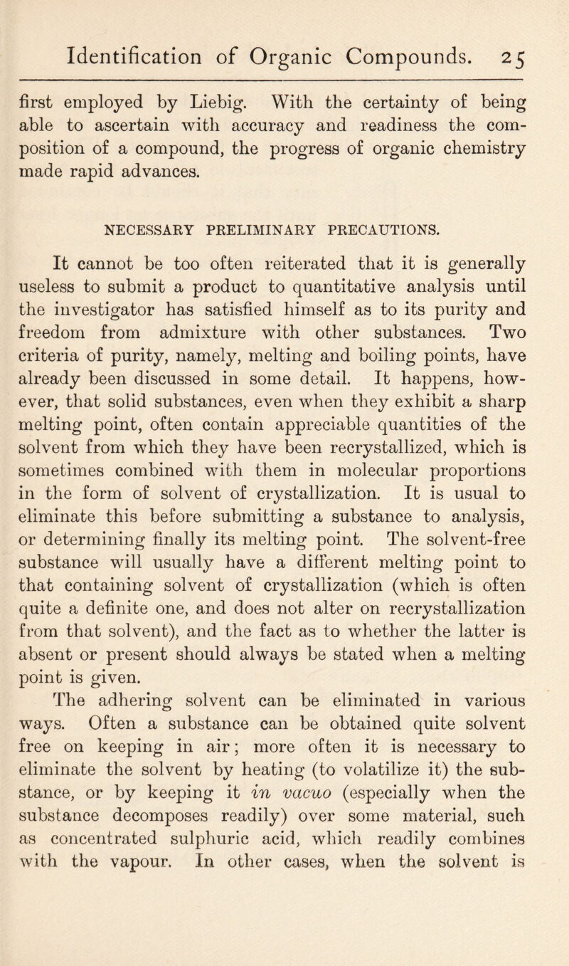 first employed by Liebig. With the certainty of being able to ascertain with accuracy and readiness the com- position of a compound, the progress of organic chemistry made rapid advances. NECESSARY PRELIMINARY PRECAUTIONS. It cannot be too often reiterated that it is generally useless to submit a product to quantitative analysis until the investigator has satisfied himself as to its purity and freedom from admixture with other substances. Two criteria of purity, namely, melting and boiling points, have already been discussed in some detail. It happens, how- ever, that solid substances, even when they exhibit a sharp melting point, often contain appreciable quantities of the solvent from which they have been recrystallized, which is sometimes combined with them in molecular proportions in the form of solvent of crystallization. It is usual to eliminate this before submitting a substance to analysis, or determining finally its melting point. The solvent-free substance will usually have a different melting point to that containing solvent of crystallization (which is often quite a definite one, and does not alter on recrystallization from that solvent), and the fact as to whether the latter is absent or present should always be stated when a melting point is given. The adhering solvent can be eliminated in various ways. Often a substance can be obtained quite solvent free on keeping in air; more often it is necessary to eliminate the solvent by heating (to volatilize it) the sub- stance, or by keeping it in vacuo (especially when the substance decomposes readily) over some material, such as concentrated sulphuric acid, which readily combines with the vapour. In other cases, when the solvent is