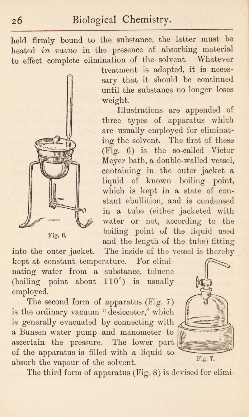 held firmly bound to the substance, the latter must be heated in vacuo in the presence of absorbing material to effect complete elimination of the solvent. Whatever treatment is adopted, it is neces- sary that it should be continued until the substance no longer loses weight. Illustrations are appended of three types of apparatus which are usually employed for eliminat- ing the solvent. The first of these (Fig. 6) is the so-called Victor Meyer bath, a double-walled vessel, containing in the outer jacket a liquid of known boiling point, which is kept in a state of con- stant ebullition, and is condensed in a tube (either jacketed with water or not, according to the boiling point of the liquid used and the length of the tube) fitting into the outer jacket. The inside of the vessel is thereby kept at constant temperature. For elimi- nating water from a substance, toluene (boiling point about 110°) is usually employed. The second form of apparatus (Fig. 7) is the ordinary vacuum “ desiccator,” which is generally evacuated by connecting with a Bunsen water pump and manometer to ascertain the pressure. The lower part of the apparatus is filled with a liquid to absorb the vapour of the solvent. The third form of apparatus (Fig. 8) is devised for elimi- Pig. 7.