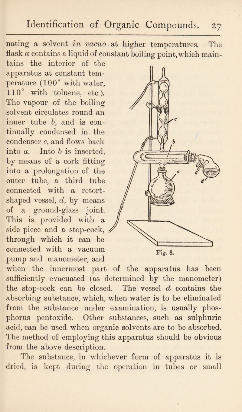 nating a solvent in vacuo at higher temperatures. The flask a contains a liquid of constant boiling point, which main- tains the interior of the apparatus at constant tem- perature (100° with water, 110° with toluene, etc.). The vapour of the boiling solvent circulates round an inner tube b, and is con- tinually condensed in the condenser c, and flows back into a. Into b is inserted, by means of a cork fitting into a prolongation of the outer tube, a third tube connected with a retort- shaped vessel, d, by means of a ground-glass joint. This is provided with a side piece and a stop-cock, through which it can be connected with a vacuum pump and manometer, and when the innermost part of the apparatus has been sufficiently evacuated (as determined by the manometer) the stop-cock can be closed. The vessel d contains the absorbing substance, which, when water is to be eliminated from the substance under examination, is usually phos- phorus pentoxide. Other substances, such as sulphuric acid, can be used when organic solvents are to be absorbed. The method of employing this apparatus should be obvious from the above description. The substance, in whichever form of apparatus it is dried, is kept during the operation in tubes or small