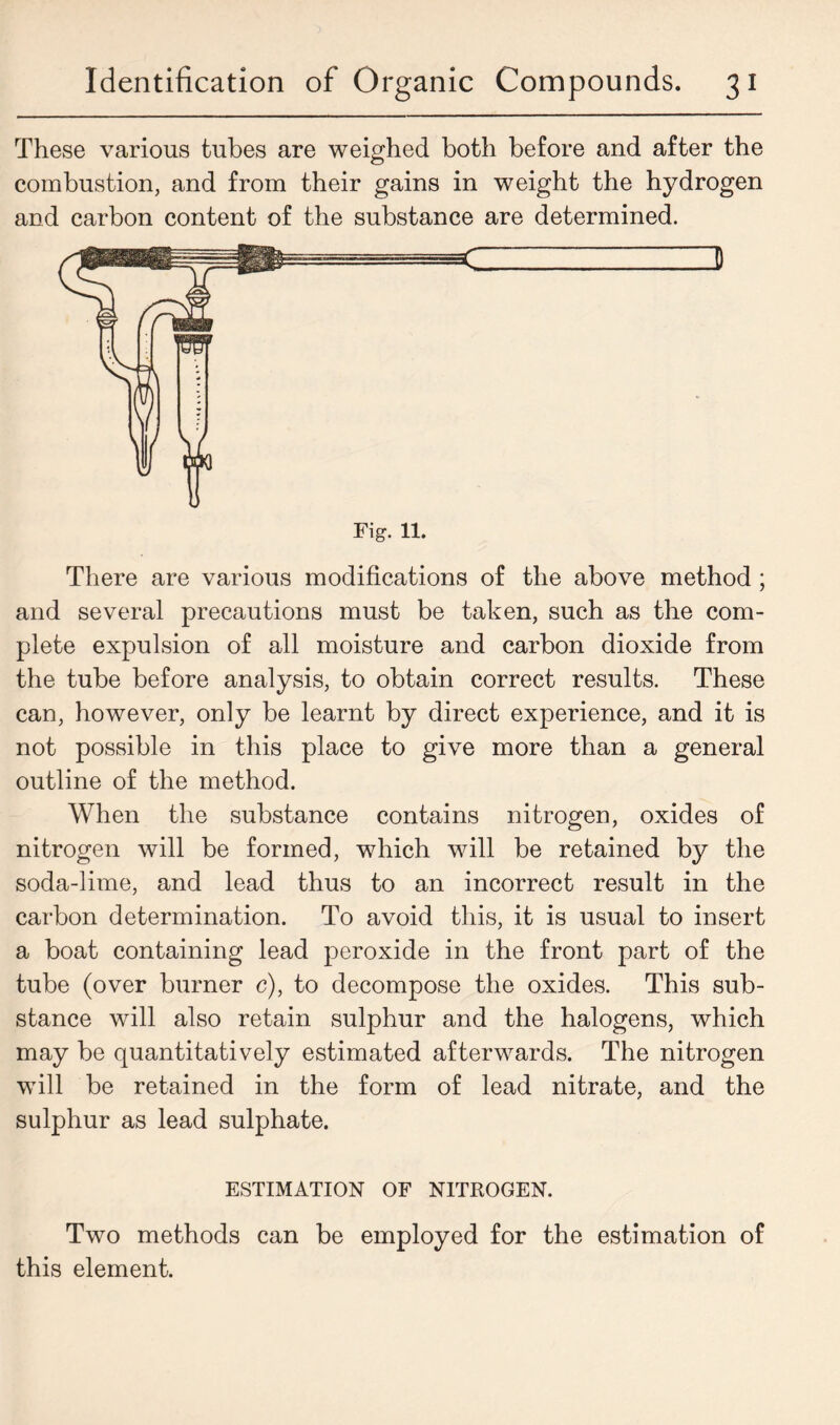 These various tubes are weighed both before and after the combustion, and from their gains in weight the hydrogen and carbon content of the substance are determined. There are various modifications of the above method; and several precautions must be taken, such as the com- plete expulsion of all moisture and carbon dioxide from the tube before analysis, to obtain correct results. These can, however, only be learnt by direct experience, and it is not possible in this place to give more than a general outline of the method. When the substance contains nitrogen, oxides of nitrogen will be formed, which will be retained by the soda-lime, and lead thus to an incorrect result in the carbon determination. To avoid this, it is usual to insert a boat containing lead peroxide in the front part of the tube (over burner c), to decompose the oxides. This sub- stance will also retain sulphur and the halogens, which may be quantitatively estimated afterwards. The nitrogen will be retained in the form of lead nitrate, and the sulphur as lead sulphate. ESTIMATION OF NITROGEN. Two methods can be employed for the estimation of this element.