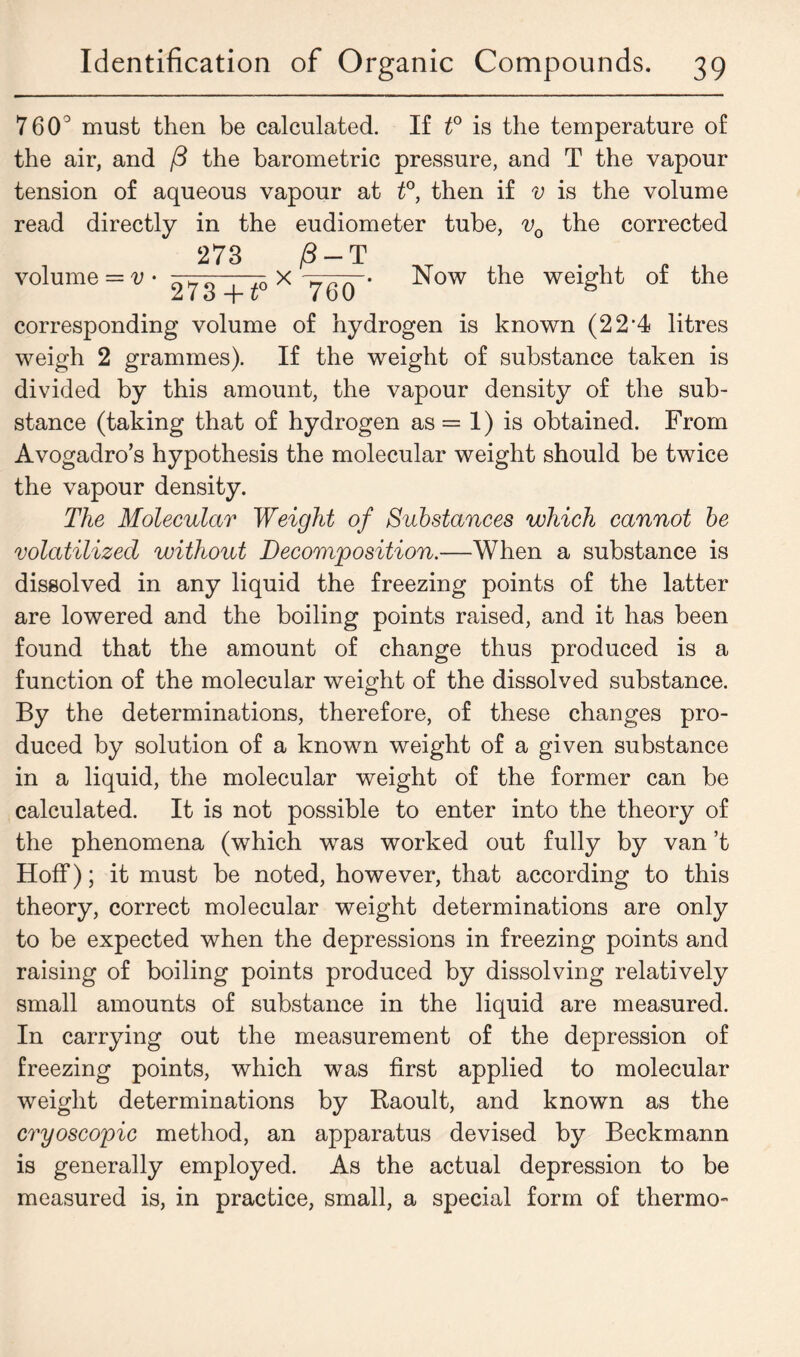 760° must then be calculated. If t° is the temperature of the air, and /3 the barometric pressure, and T the vapour tension of aqueous vapour at t°, then if v is the volume read directly in the eudiometer tube, v0 the corrected 273 /3 — T volume = « • 273^0 x W corresponding volume of hydrogen is known (22*4 litres weigh 2 grammes). If the weight of substance taken is divided by this amount, the vapour density of the sub- stance (taking that of hydrogen as = 1) is obtained. From Avogadro’s hypothesis the molecular weight should be twice the vapour density. The Molecular Weight of Substances which cannot be volatilized without Decomposition.—When a substance is dissolved in any liquid the freezing points of the latter are lowered and the boiling points raised, and it has been found that the amount of change thus produced is a function of the molecular weight of the dissolved substance. By the determinations, therefore, of these changes pro- duced by solution of a known weight of a given substance in a liquid, the molecular weight of the former can be calculated. It is not possible to enter into the theory of the phenomena (which was worked out fully by van’t Hoff); it must be noted, however, that according to this theory, correct molecular weight determinations are only to be expected when the depressions in freezing points and raising of boiling points produced by dissolving relatively small amounts of substance in the liquid are measured. In carrying out the measurement of the depression of freezing points, which was first applied to molecular weight determinations by Raoult, and known as the cryoscopic method, an apparatus devised by Beckmann is generally employed. As the actual depression to be measured is, in practice, small, a special form of thermo- Now the weight of the