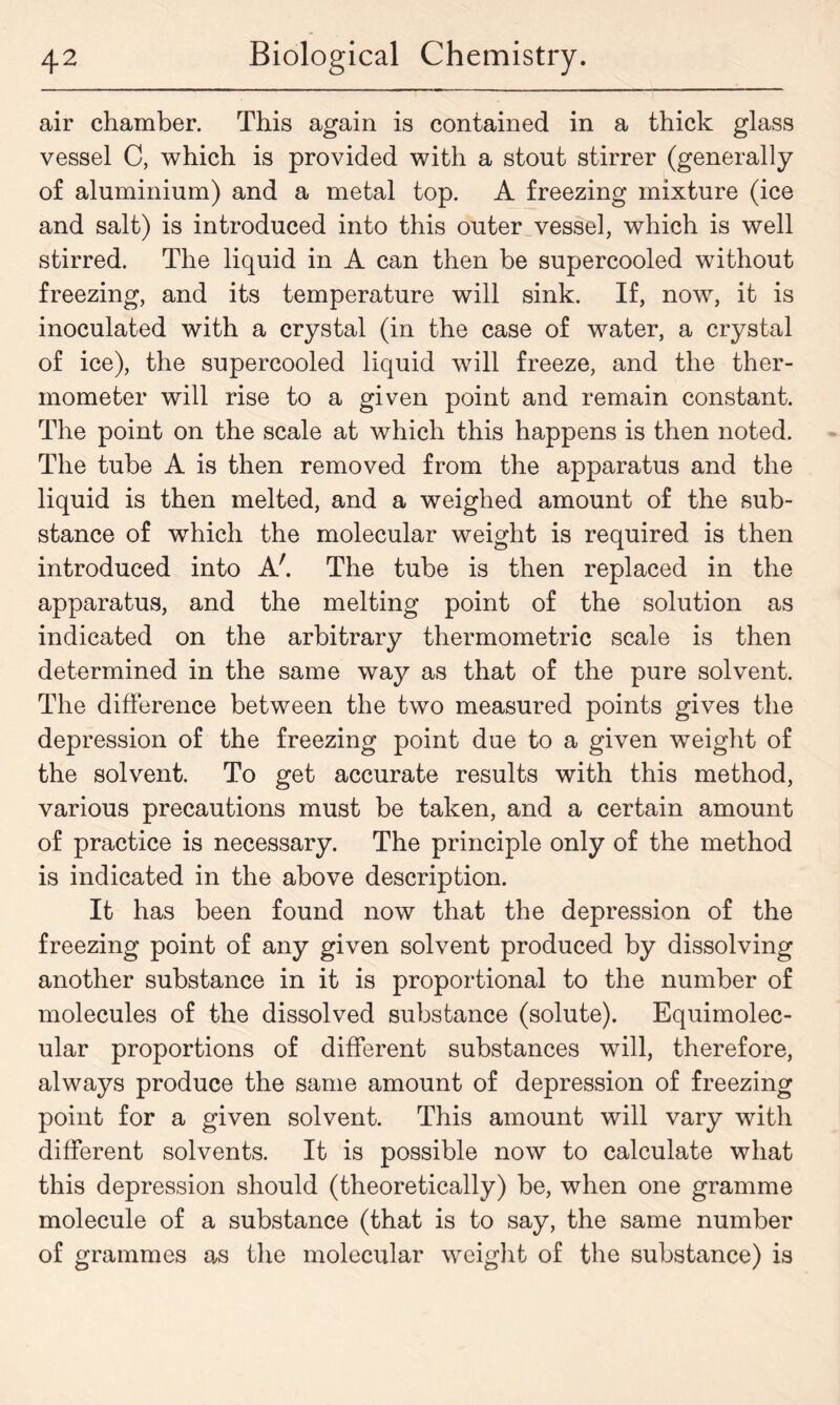 air chamber. This again is contained in a thick glass vessel C, which is provided with a stout stirrer (generally of aluminium) and a metal top. A freezing mixture (ice and salt) is introduced into this outer vessel, which is well stirred. The liquid in A can then be supercooled without freezing, and its temperature will sink. If, now, it is inoculated with a crystal (in the case of water, a crystal of ice), the supercooled liquid will freeze, and the ther- mometer will rise to a given point and remain constant. The point on the scale at which this happens is then noted. The tube A is then removed from the apparatus and the liquid is then melted, and a weighed amount of the sub- stance of which the molecular weight is required is then introduced into A'. The tube is then replaced in the apparatus, and the melting point of the solution as indicated on the arbitrary thermometric scale is then determined in the same way as that of the pure solvent. The difference between the two measured points gives the depression of the freezing point due to a given weight of the solvent. To get accurate results with this method, various precautions must be taken, and a certain amount of practice is necessary. The principle only of the method is indicated in the above description. It has been found now that the depression of the freezing point of any given solvent produced by dissolving another substance in it is proportional to the number of molecules of the dissolved substance (solute). Equimolec- ular proportions of different substances will, therefore, always produce the same amount of depression of freezing point for a given solvent. This amount will vary with different solvents. It is possible now to calculate what this depression should (theoretically) be, when one gramme molecule of a substance (that is to say, the same number of grammes as the molecular weight of the substance) is