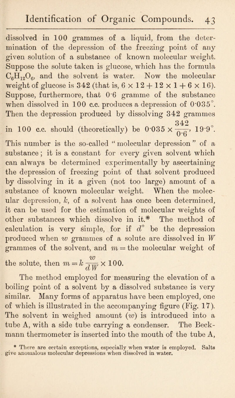 dissolved in 100 grammes of a liquid, from the deter- mination of the depression of the freezing point of any given solution of a substance of known molecular weight. Suppose the solute taken is glucose, which has the formula C6H1206, and the solvent is water. Now the molecular weight of glucose is 342 (that is, 6x12 + 12x14-6x16). Suppose, furthermore, that 06 gramme of the substance when dissolved in 100 c.c. produces a depression of 0'035°. Then the depression produced by dissolving 342 grammes 342 in 100 c.c. should (theoretically) be 0 035 X qT^P 19*9°. This number is the so-called “ molecular depression ” of a substance; it is a constant for every given solvent which can always be determined experimentally by ascertaining the depression of freezing point of that solvent produced by dissolving in it a given (not too large) amount of a substance of known molecular weight. When the molec- ular depression, k, of a solvent has once been determined, it can be used for the estimation of molecular weights of other substances which dissolve in it.* The method of calculation is very simple, for if d° be the depression produced when w grammes of a solute are dissolved in W grammes of the solvent, and m = the molecular weight of w the solute, then m = k ~ttTt X 100. a W The method employed for measuring the elevation of a boiling point of a solvent by a dissolved substance is very similar. Many forms of apparatus have been employed, one of which is illustrated in the accompanying figure (Fig. 17). The solvent in weighed amount (w) is introduced into a tube A, with a side tube carrying a condenser. The Beck- mann thermometer is inserted into the mouth of the tube A, * There are certain exceptions, especially when water is employed. Salts give anomalous molecular depressions when dissolved in water.