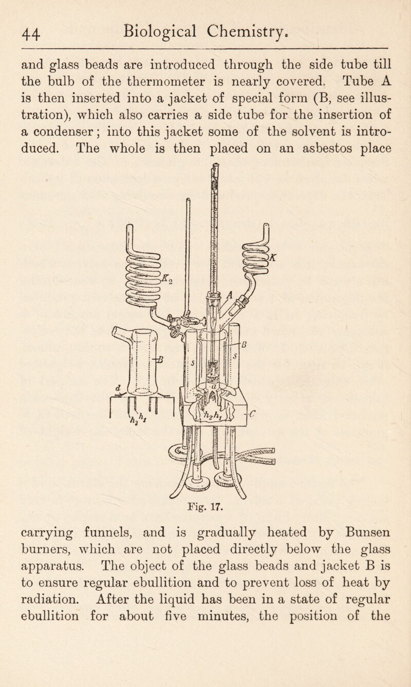 and glass beads are introduced through the side tube till the bulb of the thermometer is nearly covered.. Tube A is then inserted into a jacket of special form (B, see illus- tration), which also carries a side tube for the insertion of a condenser; into this jacket some of the solvent is intro- duced. The whole is then placed on an asbestos place carrying funnels, and is gradually heated by Bunsen burners, which are not placed directly below the glass apparatus. The object of the glass beads and jacket B is to ensure regular ebullition and to prevent loss of heat by radiation. After the liquid has been in a state of regular ebullition for about five minutes, the position of the