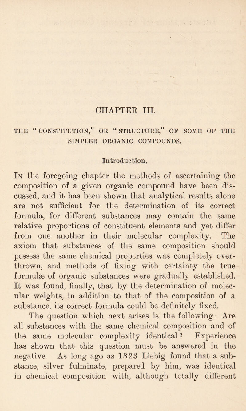 CHAPTER III. THE “ CONSTITUTION,” OR “ STRUCTURE,” OF SOME OF THE SIMPLER ORGANIC COMPOUNDS. Introduction. In the foregoing chapter the methods of ascertaining the composition of a given organic compound have been dis- cussed, and it has been shown that analytical results alone are not sufficient for the determination of its correct formula, for different substances may contain the same relative proportions of constituent elements and yet differ from one another in their molecular complexity. The axiom that substances of the same composition should possess the same chemical properties was completely over- thrown, and methods of fixing with certainty the true formulae of organic substances were gradually established. It was found, finally, that by the determination of molec- ular weights, in addition to that of the composition of a substance, its correct formula could be definitely fixed. The question which next arises is the following: Are all substances with the same chemical composition and of the same molecular complexity identical ? Experience has shown that this question must be answered in the negative. As long ago as 1823 Liebig found that a sub- stance, silver fulminate, prepared by him, was identical in chemical composition with, although totally different