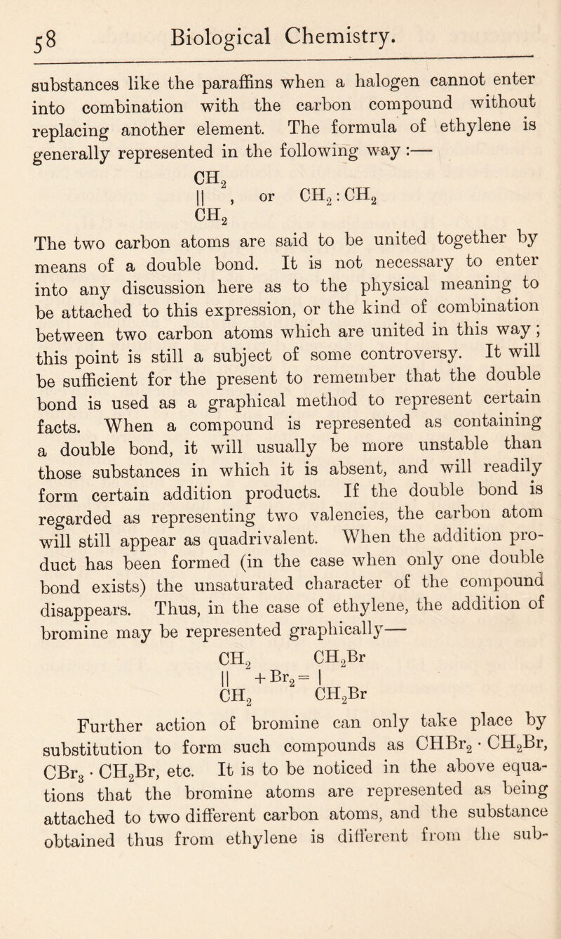 substances like the paraffins when a halogen cannot enter into combination with the carbon compound without replacing another element. The formula of ethylene is generally represented in the following way:—- CH2 || , or CH2:CH2 ch2 The two carbon atoms are said to be united together by means of a double bond. It is not necessary to entei into any discussion here as to the physical meaning to be attached to this expression, or the kind of combination between two carbon atoms which are united in this way; this point is still a subject of some controversy. It will be sufficient for the present to remember that the double bond is used as a graphical method to represent certain facts. When a compound is represented as containing a double bond, it will usually be more unstable than those substances in which it is absent, and will readily form certain addition products. If the double bond is regarded as representing two valencies, the carbon atom will still appear as quadrivalent. When the addition pro- duct has been formed (in the case when only one double bond exists) the unsaturated character of the compound disappears. Thus, in the case of ethylene, the addition of bromine may be represented graphically CH, CH9Br II +br2- | CH, CHnBr l2 ^2j Further action of bromine can only take place by substitution to form such compounds as CHBr2 • CH2Lr, CBr3 • CH2Br, etc. It is to be noticed in the above equa- tions that the bromine atoms are represented as being attached to two different carbon atoms, and the substance obtained thus from ethylene is different from the sub-