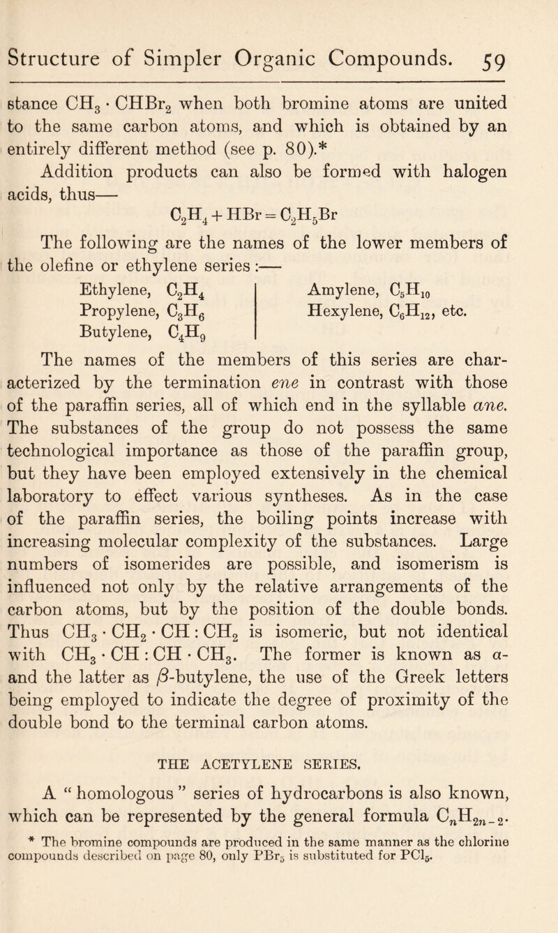 stance CH3 • CHBr2 when both bromine atoms are united to the same carbon atoms, and which is obtained by an entirely different method (see p. 80).* Addition products can also be formed with halogen acids, thus— C2H4 + HBr - C2H5Br The following are the names of the lower members of the olefine or ethylene series :— Ethylene, C2H4 Amylene, C5H10 Propylene, C3H6 Hexylene, C6H12, etc. Butylene, C4H9 The names of the members of this series are char- acterized by the termination ene in contrast with those of the paraffin series, all of which end in the syllable ane. The substances of the group do not possess the same technological importance as those of the paraffin group, but they have been employed extensively in the chemical laboratory to effect various syntheses. As in the case of the paraffin series, the boiling points increase with increasing molecular complexity of the substances. Large numbers of isomerides are possible, and isomerism is influenced not only by the relative arrangements of the carbon atoms, but by the position of the double bonds. Thus CH3 • CH2 • CH : CH2 is isomeric, but not identical with CH3 • CH : CH • CH3. The former is known as a- and the latter as /5-butylene, the use of the Greek letters being employed to indicate the degree of proximity of the double bond to the terminal carbon atoms. THE ACETYLENE SERIES. A “ homologous ” series of hydrocarbons is also known, which can be represented by the general formula CnH2n_2. * The bromine compounds are produced in the same manner as the chlorine compounds described on page 80, only PBr5 is substituted for PC16.