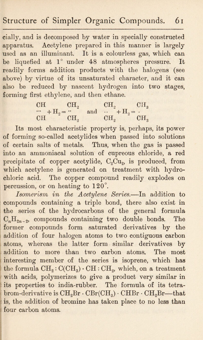 cially, and is decomposed by water in specially constructed apparatus. Acetylene prepared in this manner is largely used as an illuminant. It is a colourless gas, which can be liquefied at 1° under 48 atmospheres pressure. It readily forms addition products with the halogens (see above) by virtue of its unsaturated character, and it can also be reduced by nascent hydrogen into two stages, forming first ethylene, and then ethane. CH CH2 CH2 CII3 ••• +H0= and •• + H2 = • CII “ CH2 CH2 CH3 Its most characteristic property is, perhaps, its power of forming so-called acetylides when passed into solutions of certain salts of metals. Thus, when the gas is passed into an ammoniacal solution of cupreous chloride, a red precipitate of copper acetylide, C2Cu2, is produced, from which acetylene is generated on treatment with hydro- chloric acid. The copper compound readily explodes on percussion, or on heating to 120°. Isomerism in the Acetylene Series.—In addition to compounds containing a triple bond, there also exist in the series of the hydrocarbons of the general formula CnH2n_2, compounds containing two double bonds. The former compounds form saturated derivatives by the addition of four halogen atoms to two contiguous carbon atoms, whereas the latter form similar derivatives by addition to more than two carbon atoms. The most interesting member of the series is isoprene, which has the formula CH2: C(CH3) • CH : CH2, which, on a treatment with acids, polymerizes to give a product very similar in its properties to india-rubber. The formula of its tetra- brom-derivative is CH2Br • CBr(CH3) • CHBr • CH2Br—that is, the addition of bromine has taken place to no less than four carbon atoms.