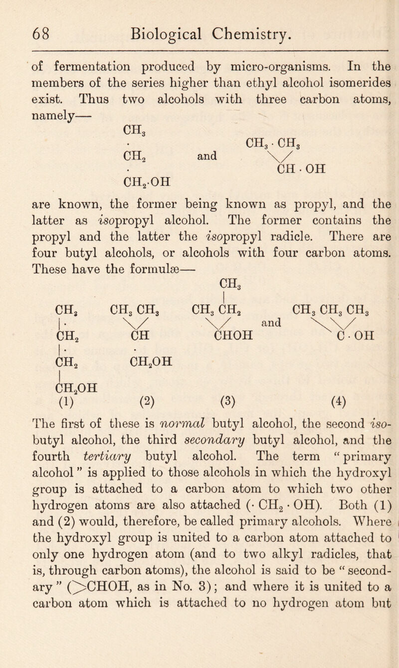 of fermentation produced by micro-organisms. In the members of the series higher than ethyl alcohol isomerides exist. Thus two alcohols with three carbon atoms, namely— CH3 ch2 and ch3 • ch3 \/ CH-OH CH2OH are known, the former being known as propyl, and the latter as isopropyl alcohol. The former contains the propyl and the latter the isopropyl radicle. There are four butyl alcohols, or alcohols with four carbon atoms. These have the formulae— CH3 ch3 ch3 ch3 ch3 ch2 ch3 ch3 ch3 \/ \/ and \\/ ch2 CH CHOH C • OH ch2 ch2oh ch2oh (1) (2) (3) (4) The first of these is normal butyl alcohol, the second iso- butyl alcohol, the third secondary butyl alcohol, and the fourth tertiary butyl alcohol. The term “ primary alcohol ” is applied to those alcohols in which the hydroxyl group is attached to a carbon atom to which two other hydrogen atoms are also attached (• CH2 • OH). Both (1) and (2) would, therefore, be called primary alcohols. Where the hydroxyl group is united to a carbon atom attached to only one hydrogen atom (and to two alkyl radicles, that is, through carbon atoms), the alcohol is said to be “ second- ary ” (^>CHOH, as in No. 3); and where it is united to a carbon atom which is attached to no hydrogen atom but