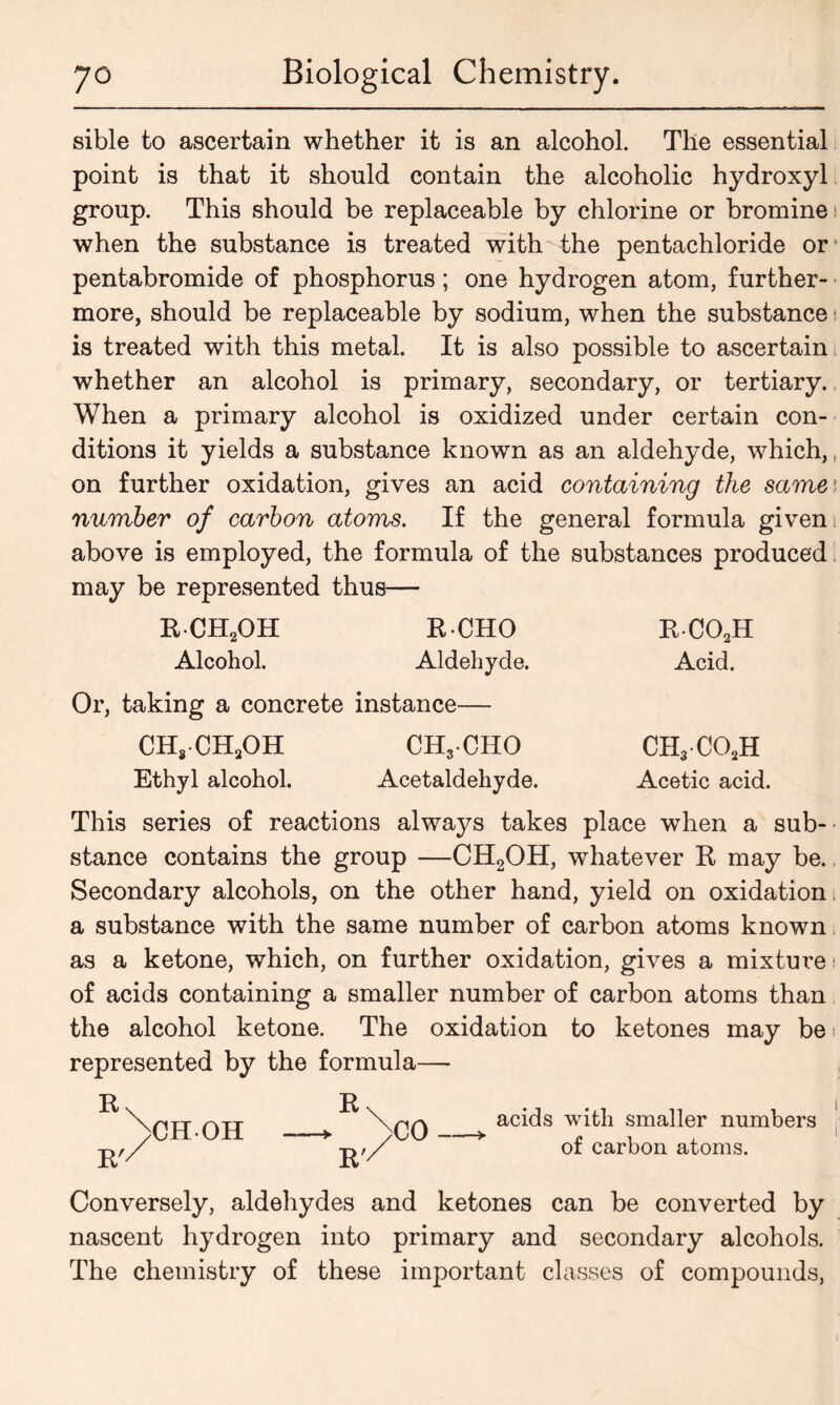 sible to ascertain whether it is an alcohol. The essential point is that it should contain the alcoholic hydroxyl group. This should be replaceable by chlorine or bromine when the substance is treated with the pentachloride or pentabromide of phosphorus; one hydrogen atom, further- more, should be replaceable by sodium, when the substance is treated with this metal. It is also possible to ascertain whether an alcohol is primary, secondary, or tertiary. When a primary alcohol is oxidized under certain con- ditions it yields a substance known as an aldehyde, which, on further oxidation, gives an acid containing the same number of carbon atoms. If the general formula given above is employed, the formula of the substances produced may be represented thus— RCH2OH ECHO Alcohol. Aldehyde. Or, taking a concrete instance— ch8ch2oh ch3cho Ethyl alcohol. Acetaldehyde. eco2h Acid. CH3C02H Acetic acid. This series of reactions always takes place when a sub-' stance contains the group —CH2OH, whatever R may be. Secondary alcohols, on the other hand, yield on oxidation a substance with the same number of carbon atoms known as a ketone, which, on further oxidation, gives a mixture of acids containing a smaller number of carbon atoms than the alcohol ketone. The oxidation to ketones may be 1 represented by the formula— R R' CH-OH acids with smaller numbers of carbon atoms. Conversely, aldehydes and ketones can be converted by nascent hydrogen into primary and secondary alcohols. The chemistry of these important classes of compounds,