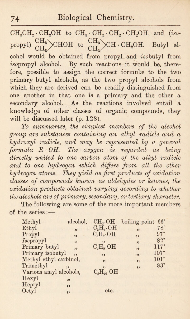 CH3CH2.CH2OH to CH3 • CH2 • CH2 • CH2OH, and (iso- propyl) qjjS/>CHOH to j^>CH • CH2OH. Butyl al- cohol would be obtained from propyl and isobutyl from isopropyl alcohol. By such reactions it would be, there- fore, possible to assign the correct formulae to the two primary butyl alcohols, as the two propyl alcohols from which they are derived can be readily distinguished from one another in that one is a primary and the other a secondary alcohol. As the reactions involved entail a knowledge of other classes of organic compounds, they will be discussed later (p. 128). To summarize, the simplest members of the alcohol group are substances containing an alkyl radicle and a hydroxyl radicle, and may be represented by a general formula R • OH. The oxygen is regarded as being directly united to one carbon atom of the alkyl radicle and to one hydrogen which differs from all the other hydrogen atoms. They yield as first products of oxidation classes of compounds known as aldehydes or ketones, the oxidation products obtained varying according to whether the alcohols are of primary, secondary, or tertiary character. The following are some of the more important members of the series :— Methyl alcohol, CH3OH boiling point 66° Ethyl c2h5oh 55 78° Propyl C3H7 OH 55 97° /sopropyl >) 55 55 82° Primary butyl »> C4H9OH 55 117° Primary isobutyl 55 55 55 107° Methyl ethyl carbinol, 55 55 101° Tri methyl 55 55 15 83° Various amyl alcohols, c6h10 oh Hexyl >5 Heptyl M Octyl >5 etc.