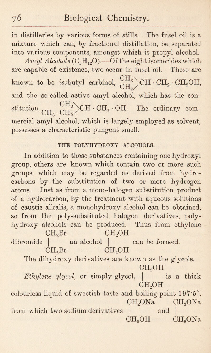 in distilleries by various forms of stills. The fusel oil is a mixture which can, by fractional distillation, be separated into various components, amongst which is propyl alcohol. Amyl Alcohols (C6H120).—Of the eight isomerides which are capable of existence, two occur in fusel oil. These are known to be isobutyl carbinol, ^3Nch • ch2 • ch2oh, and the so-called active amyl alcohol, which has the con- stitution • CH2 • OH. The ordinary com- 3 2/ mercial amyl alcohol, which is largely employed as solvent, possesses a characteristic pungent smell. THE POLYHYDROXY ALCOHOLS. In addition to those substances containing one hydroxyl group, others are known which contain two or more such groups, which may be regarded as derived from hydro- carbons by the substitution of two or more hydrogen atoms. Just as from a mono-halogen substitution product of a hydrocarbon, by the treatment with aqueous solutions of caustic alkalis, a monohydroxy alcohol can be obtained, so from the poly-substituted halogen derivatives, poly- hydroxy alcohols can be produced. Thus from ethylene dibromide CH9Br CH„Br CHqOH an alcohol can be formed. CH90H The dihydroxy derivatives are known as the glycols. ch2oh Ethylene glycol, or simply glycol, is a thick CH90H colourless liquid of sweetish taste and boiling point 197‘5°, CH2ONa CH2ONa from which two sodium derivatives and ch2oh CHoONa