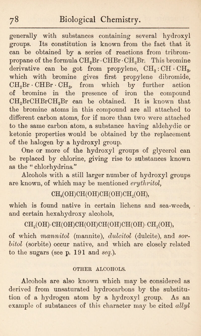 generally with substances containing several hydroxyl groups. Its constitution is known from the fact that it can be obtained by a series of reactions from tribrom- propane of the formula CH2Br • CHBr • CH2Br. This bromine derivative can be got from propylene, CH2: CH • CH3; which with bromine gives first propylene dibromide, CH2Br • CHBr • CH3, from which by further action of bromine in the presence of iron the compound CH2BrCHBrCH2Br can be obtained. It is known that the bromine atoms in this compound are all attached to different carbon atoms, for if more than two were attached to the same carbon atom, a substance having aldehydic or ketonic properties would be obtained by the replacement of the halogen by a hydroxyl group. One or more of the hydroxyl groups of glycerol can be replaced by chlorine, giving rise to substances known as the “ chlorhydrins.” Alcohols with a still larger number of hydroxyl groups are known, of which may be mentioned erythritol, CH2(OH)CH(OH)CH(OH)CH2(OH), which is found native in certain lichens and sea-weeds, and certain hexahydroxy alcohols, CH2(OH)• CH(OH)CH(OH)CH(OH)CH(OH) CH2(OH), of which mannitol (mannite), dulcitol (dulcite), and sor- bitol (sorbite) occur native, and which are closely related to the sugars (see p. 191 and seq.), OTHER ALCOHOLS. Alcohols are also known which may be considered as derived from unsaturated hydrocarbons by the substitu- tion of a hydrogen atom by a hydroxyl group. As an example of substances of this character may be cited allyl