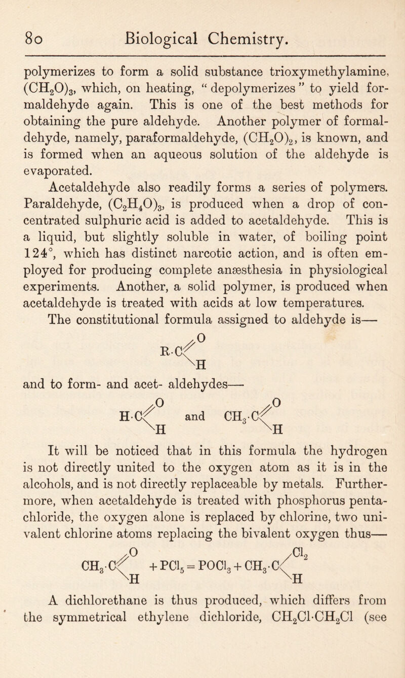 polymerizes to form a solid substance trioxymethylamine, (CH20)3, which, on heating, “ depolymerizes ” to yield for- maldehyde again. This is one of the best methods for obtaining the pure aldehyde. Another polymer of formal- dehyde, namely, paraformaldehyde, (CH20)2, is known, and is formed when an aqueous solution of the aldehyde is evaporated. Acetaldehyde also readily forms a series of polymers. Paraldehyde, (C2H40)3, is produced when a drop of con- centrated sulphuric acid is added to acetaldehyde. This is a liquid, but slightly soluble in water, of boiling point 124°, which has distinct narcotic action, and is often em- ployed for producing complete anaesthesia in physiological experiments. Another, a solid polymer, is produced when acetaldehyde is treated with acids at low temperatures. The constitutional formula assigned to aldehyde is— PC 0 H and to form- and acet- aldehydes— ,0 H C and CHo-C O B. H It will be noticed that in this formula the hydrogen is not directly united to the oxygen atom as it is in the alcohols, and is not directly replaceable by metals. Further- more, when acetaldehyde is treated with phosphorus penta- chloride, the oxygen alone is replaced by chlorine, two uni- valent chlorine atoms replacing the bivalent oxygen thus— CH3-Ct + PC15 = POCI3 + CH3.C< XH A dichlorethane is thus produced, which differs from the symmetrical ethylene dichloride, CH2C1-CH2C1 (see