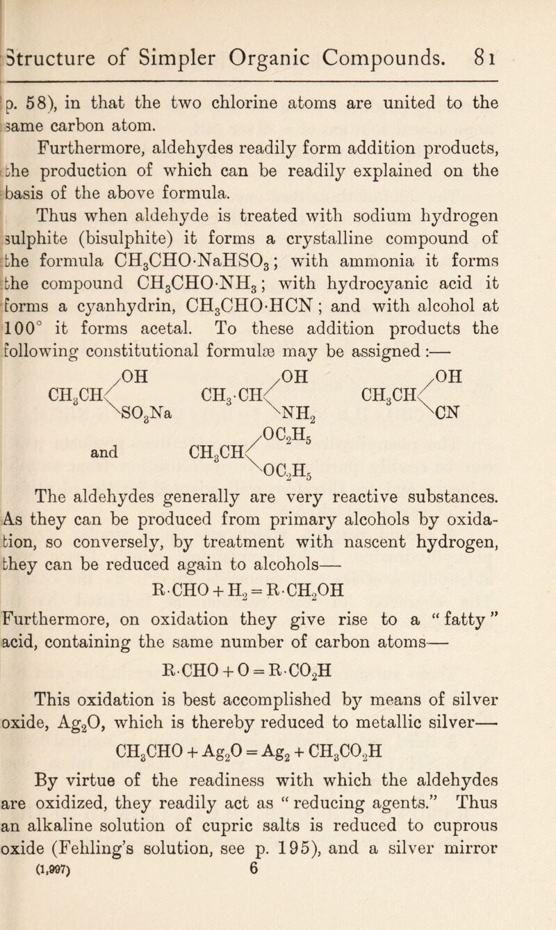 Ip. 58), in that the two chlorine atoms are united to the same carbon atom. Furthermore, aldehydes readily form addition products, bhe production of which can be readily explained on the basis of the above formula. Thus when aldehyde is treated with sodium hydrogen sulphite (bisulphite) it forms a crystalline compound of Ebhe formula CH3CH0-NaHS03; with ammonia it forms The compound CH3CHONH3; with hydrocyanic acid it forms a cyanhydrin, CH3CHO-HCN; and with alcohol at 100° it forms acetal. To these addition products the following constitutional formulae may be assigned:— /OH /OH /OH CH3CH( CH3CH< ch3ch< \303Na \NH2 XCN /OC2H5 and CH„CH< OC)JI5 The aldehydes generally are very reactive substances. As they can be produced from primary alcohols by oxida- tion, so conversely, by treatment with nascent hydrogen, they can be reduced again to alcohols— R-CHO + H2 = R-CH2OH Furthermore, on oxidation they give rise to a “ fatty ” acid, containing the same number of carbon atoms— rcho+o=rco2h This oxidation is best accomplished by means of silver oxide, Ag20, which is thereby reduced to metallic silver— CH3CHO + Ag20 = Ag2 + CH3C02H By virtue of the readiness with which the aldehydes are oxidized, they readily act as “ reducing agents.” Thus an alkaline solution of cupric salts is reduced to cuprous oxide (Fehling’s solution, see p. 195), and a silver mirror (1,997) 6