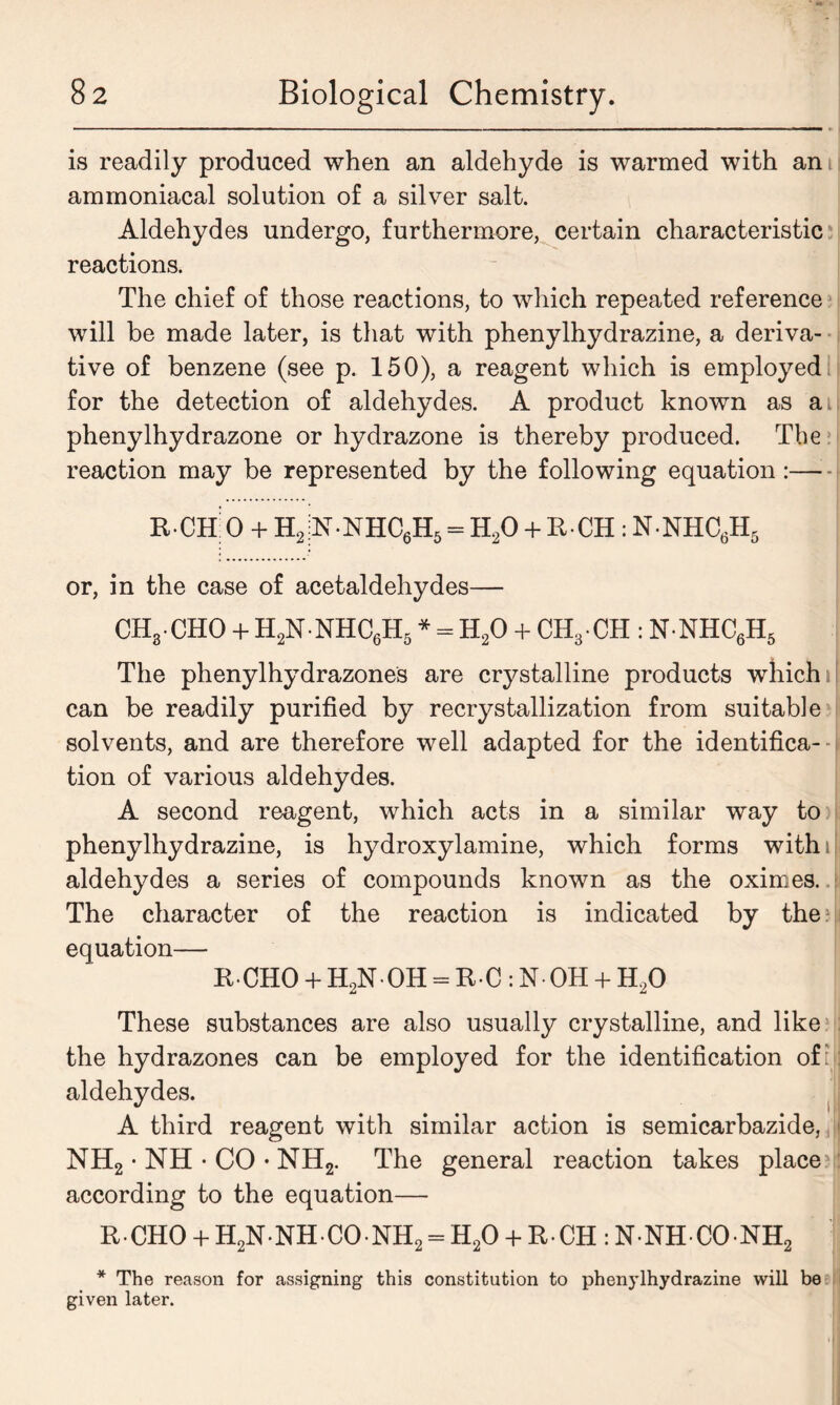 is readily produced when an aldehyde is warmed with am ammoniacal solution of a silver salt. Aldehydes undergo, furthermore, certain characteristic reactions. The chief of those reactions, to which repeated reference will be made later, is that with phenylhydrazine, a deriva- tive of benzene (see p. 150), a reagent which is employed for the detection of aldehydes. A product known as a. phenylhydrazone or hydrazone is thereby produced. The reaction may be represented by the following equation: R-CHiO + H, n-nhc6h5= H20 + R-CH : nnhc6h5 or, in the case of acetaldehydes— CHj.CHO + H2N NHC6H5 * = H20 + CH3 CH : N NHC6H5 The phenylhydrazones are crystalline products which i| can be readily purified by recrystallization from suitable solvents, and are therefore well adapted for the identifica- tion of various aldehydes. A second reagent, which acts in a similar way to phenylhydrazine, is hydroxylamine, which forms with i aldehydes a series of compounds known as the oximes. The character of the reaction is indicated by the ? equation— ECHO + H2N0H = RC:N0H + H20 These substances are also usually crystalline, and like the hydrazones can be employed for the identification of:: aldehydes. A third reagent with similar action is semicarbazide,, > NH2 • NH • CO • NH2. The general reaction takes place : according to the equation— RCHO + H2N NH CO NH2 = H20 + R CH: N NH CO NH2 * The reason for assigning this constitution to phenylhydrazine will be given later.