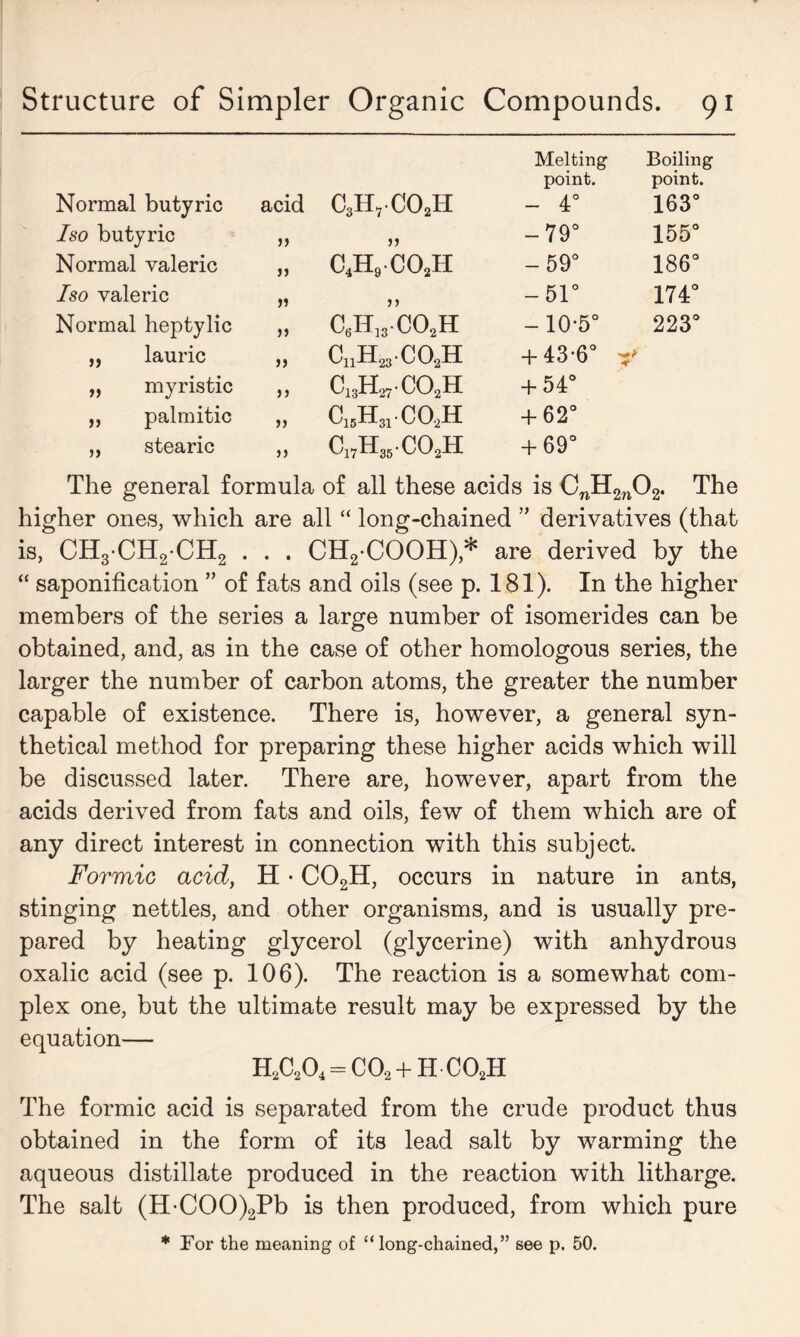 Melting Boiling point. point. Normal butyric acid C3H,C02H - 4° 163° Iso butyric >> 5) -79° 155° Normal valeric j) c4h9co2h -59° o co oo f-H Iso valeric >5 -51° 174° Normal heptylic )> c8H13.co2H -10-5° 223° „ lauric CnH23C0.2H + 43-6° ft „ myristic >> c13hbco2h + 54° „ palmitic )> c15h31.co2h + 62° ,, stearic c17h35co2h + 69° The general formula of all these acids is CnH2n02. The higher ones, which are all “ long-chained ” derivatives (that is, CH3CH2CH2 . . . CH2-COOH),* are derived by the “ saponification ” of fats and oils (see p. 181). In the higher members of the series a large number of isomerides can be obtained, and, as in the case of other homologous series, the larger the number of carbon atoms, the greater the number capable of existence. There is, however, a general syn- thetical method for preparing these higher acids which will be discussed later. There are, however, apart from the acids derived from fats and oils, few of them which are of any direct interest in connection with this subject. Formic acid, H • C02H, occurs in nature in ants, stinging nettles, and other organisms, and is usually pre- pared by heating glycerol (glycerine) with anhydrous oxalic acid (see p. 106). The reaction is a somewhat com- plex one, but the ultimate result may be expressed by the equation— H2C204 = C02 + H C02H The formic acid is separated from the crude product thus obtained in the form of its lead salt by warming the aqueous distillate produced in the reaction with litharge. The salt (H-COO)2Pb is then produced, from which pure * For the meaning of “long-chained,” see p. 50.