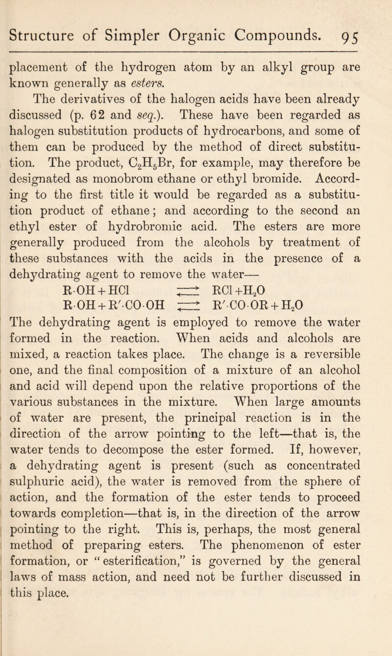 placement of the hydrogen atom by an alkyl group are known generally as esters. The derivatives of the halogen acids have been already discussed (p. 62 and seq.). These have been regarded as halogen substitution products of hydrocarbons, and some of them can be produced by the method of direct substitu- tion. The product, C2H5Br, for example, may therefore be designated as monobrom ethane or ethyl bromide. Accord- ing to the first title it would be regarded as a substitu- tion product of ethane; and according to the second an ethyl ester of hydrobromic acid. The esters are more generally produced from the alcohols by treatment of these substances with the acids in the presence of a dehydrating agent to remove the water— R0H + HC1 ^ RC1+H20 ROH + R'COOH R'C00R + H20 The dehydrating agent is employed to remove the water formed in the reaction. When acids and alcohols are mixed, a reaction takes place. The change is a reversible one, and the final composition of a mixture of an alcohol and acid will depend upon the relative proportions of the various substances in the mixture. When large amounts of water are present, the principal reaction is in the direction of the arrow pointing to the left—that is, the water tends to decompose the ester formed. If, however, a dehydrating agent is present (such as concentrated sulphuric acid), the water is removed from the sphere of action, and the formation of the ester tends to proceed towards completion—that is, in the direction of the arrow pointing to the right. This is, perhaps, the most general method of preparing esters. The phenomenon of ester formation, or “ esterification,” is governed by the general laws of mass action, and need not be further discussed in this place.