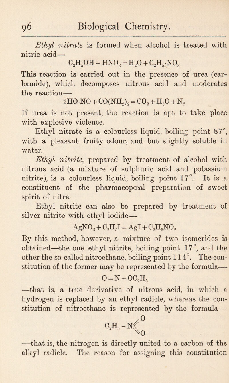 Ethyl nitrate is formed when alcohol is treated with nitric acid— c2h5oh+hno3=h2o + c2h5no3 This reaction is carried out in the presence of urea (car- bamide), which decomposes nitrous acid and moderates the reaction— 2HO-NO + CO(NH2)2 = C02 + H30 + N2 If urea is not present, the reaction is apt to take place with explosive violence. Ethyl nitrate is a colourless liquid, boiling point 87°, with a pleasant fruity odour, and but slightly soluble in water. Ethyl nitrite, prepared by treatment of alcohol with nitrous acid (a mixture of sulphuric acid and potassium nitrite), is a colourless liquid, boiling point 17°. It is a constituent of the pharmacopoeal preparation of sweet spirit of nitre. Ethyl nitrite can also be prepared by treatment of silver nitrite with ethyl iodide— AgN02 + C2H5I = Agl + C2H5N02 By this method, however, a mixture of two isomerides is obtained—the one ethyl nitrite, boiling point 17°, and the other the so-called nitroethane, boiling point 114°. The con- stitution of the former may be represented by the formula— 0 = N - OC2H5 —that is, a true derivative of nitrous acid, in which a hydrogen is replaced by an ethyl radicle, whereas the con- stitution of nitroethane is represented by the formula— //° C2H5 - ^0 —that is, the nitrogen is directly united to a carbon of the alkyl radicle. The reason for assigning this constitution