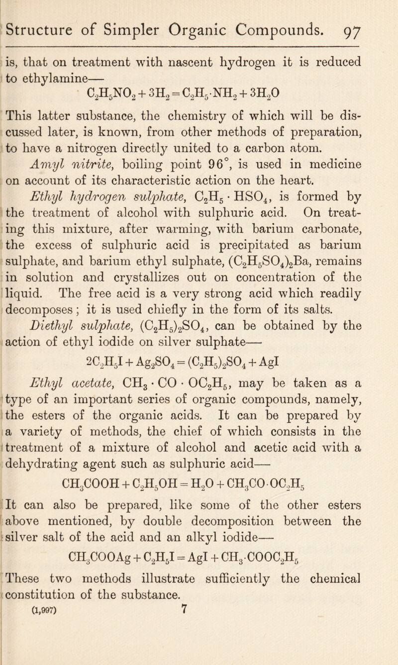 is, that on treatment with nascent hydrogen it is reduced to ethylamine— C2H5N02 + 3H2 = C2H5NH2 + 3H20 This latter substance, the chemistry of which will be dis- cussed later, is known, from other methods of preparation, to have a nitrogen directly united to a carbon atom. Amyl nitrite, boiling point 96°, is used in medicine on account of its characteristic action on the heart. Ethyl hydrogen sulphate, C2H5 • HS04, is formed by the treatment of alcohol with sulphuric acid. On treat- ing this mixture, after warming, with barium carbonate, the excess of sulphuric acid is precipitated as barium sulphate, and barium ethyl sulphate, (C2H5S04)2Ba, remains in solution and crystallizes out on concentration of the liquid. The free acid is a very strong acid which readily decomposes; it is used chiefly in the form of its salts. Diethyl sulphate, (C2H5)2S04, can be obtained by the action of ethyl iodide on silver sulphate— 2C2H5I + Ag2S04 = (C2H5)2S04 + Agl Ethyl acetate, CH3 • CO • OC2H5, may be taken as a type of an important series of organic compounds, namely, the esters of the organic acids. It can be prepared by a variety of methods, the chief of which consists in the treatment of a mixture of alcohol and acetic acid with a dehydrating agent such as sulphuric acid— CH3COOH + C2H5OH = H20 + CH3CO OC2H5 It can also be prepared, like some of the other esters above mentioned, by double decomposition between the silver salt of the acid and an alkyl iodide— CHyCOOAg + C2H5I = Agl + CH3-COOC2H5 These two methods illustrate sufficiently the chemical constitution of the substance. (1,997) 7