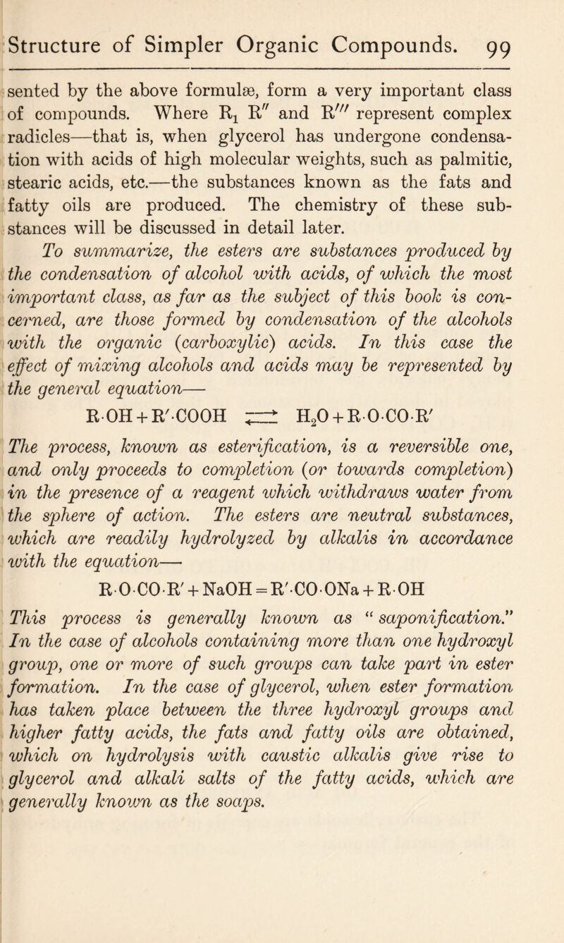 sented by the above formulae, form a very important class of compounds. Where R and Rw represent complex radicles—that is, when glycerol has undergone condensa- tion with acids of high molecular weights, such as palmitic, stearic acids, etc.—the substances known as the fats and fatty oils are produced. The chemistry of these sub- stances will be discussed in detail later. To summarize, the esters are substances 'produced by the condensation of alcohol with acids, of which the most important class, as far as the subject of this booh is con- ceded, are those formed by condensation of the alcohols with the organic (carboxylic) acids. In this case the effect of mixing alcohols and acids may be represented by the general equation— ROH + R'COOH ^ H20 + R0C0R' The process, known as esterification, is a reversible one, and only proceeds to completion {or towards completion) in the presence of a reagent which withdraws water from the sphere of action. The esters are neutral substances, which are readily hydrolyzed by alkalis in accordance with the equation— R 0 CO R' + NaOH = R/ CO ONa + R OH This process is generally known as “ saponification.” In the case of alcohols containing more than one hydroxyl group, one or more of such groups can take part in ester formation. In the case of glycerol, when ester formation has taken place between the three hydroxyl groups and higher fatty acids, the fats and fatty oils are obtained, which on hydrolysis with caustic alkalis give rise to glycerol and alkali salts of the fatty acids, which are generally Jcnoivn as the soaps.