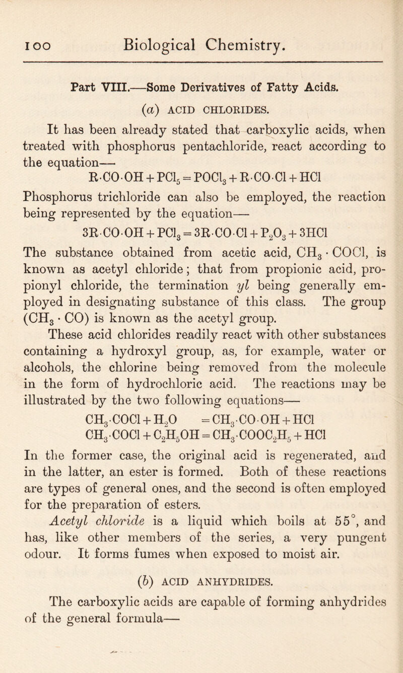 Part VIII.—Some Derivatives of Fatty Acids. (a) ACID CHLORIDES. It has been already stated that carboxylic acids, when treated with phosphorus pentachloride, react according to the equation— RCOOH + PC15 = POCl3 + R-CO-C1 + HC1 Phosphorus trichloride can also be employed, the reaction being represented by the equation— 3R CO-OH + PC13 = 3R-CO-C1 + P203 + 3HC1 The substance obtained from acetic acid, CH3 • CO Cl, is known as acetyl chloride; that from propionic acid, pro- pionyl chloride, the termination yl being generally em- ployed in designating substance of this class. The group (CHS • CO) is known as the acetyl group. These acid chlorides readily react with other substances containing a hydroxyl group, as, for example, water or alcohols, the chlorine being removed from the molecule in the form of hydrochloric acid. The reactions may be illustrated by the two following equations— CHg-COCl + H20 = CH3 CO OH + HC1 CH3COCI + C2H5OH = CH3COOC2H5 + HC1 In the former case, the original acid is regenerated, and in the latter, an ester is formed. Both of these reactions are types of general ones, and the second is often employed for the preparation of esters. Acetyl chloride is a liquid which boils at 55°, and has, like other members of the series, a very pungent odour. It forms fumes when exposed to moist air. (6) ACID ANHYDRIDES. The carboxylic acids are capable of forming anhydrides of the general formula—