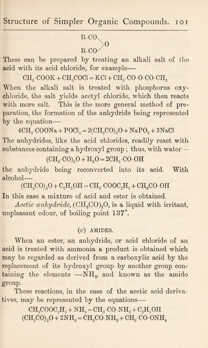 ItCOx These can be prepared by treating an alkali salt of the acid with its acid chloride, for example— CHg-COOK + CH3COCI = KC1 + CH3CO- OCOCH3 When the alkali salt is treated with phosphorus oxy- chloride, the salt yields acetyl chloride, which then reacts with more salt. This is the more general method of pre- paration, the formation of the anhydride being represented by the equation— 4CH3COONa + P0C13 = 2(CH3C0)20 + NaP03 + 3NaCl The anhydrides, like the acid chlorides, readily react with substances containing a hydroxyl group ; thus, with water — (CH3C0)20 + H20 = 2CH3COOH the anhydride being reconverted into its acid. With alcohol— (CH3C0)20 + C2H5OH = CH3COOC2H5 + CH3COOH In this case a mixture of acid and ester is obtained. Acetic anhydride, (CH3C0)20, is a liquid with irritant, unpleasant odour, of boiling point 137°. (c) AMIDES. When an ester, an anhydride, or acid chloride of an acid is treated with ammonia a product is obtained which may be regarded as derived from a carboxylic acid by the replacement of its hydroxyl group by another group con- taining the elements —NH2, and known as the amido group. These reactions, in the case of the acetic acid deriva- tives, may be represented by the equations—- CH3COOC2H5 + NH3 = CH3 CO NH2 + C2Hr)OH (CH3C0)20 + 2NH3 = CH3CO NH2 + CH3 CO ONH4