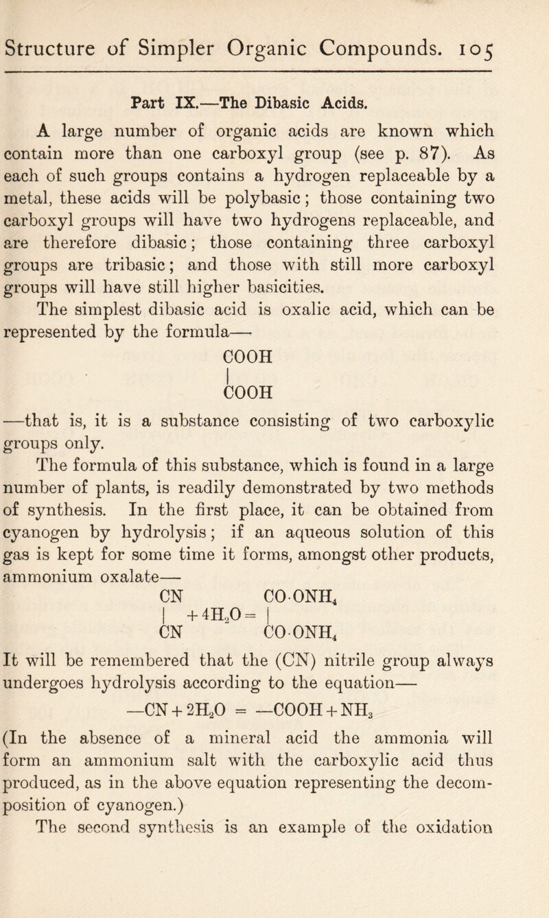 Part IX.—The Dibasic Acids. A large number of organic acids are known which contain more than one carboxyl group (see p. 87). As each of such groups contains a hydrogen replaceable by a metal, these acids will be poly basic; those containing two carboxyl groups will have two hydrogens replaceable, and are therefore dibasic; those containing three carboxyl groups are tribasic; and those with still more carboxyl groups will have still higher basicities. The simplest dibasic acid is oxalic acid, which can be represented by the formula—• COOH I COOH —that is, it is a substance consisting of two carboxylic groups only. The formula of this substance, which is found in a large number of plants, is readily demonstrated by two methods of synthesis. In the first place, it can be obtained from cyanogen by hydrolysis; if an aqueous solution of this gas is kept for some time it forms, amongst other products, ammonium oxalate— CN COONH4 | + 4H,0 - | CN COONH4 It will be remembered that the (CN) nitrile group always undergoes hydrolysis according to the equation— —CN + 2H.0 = —COOH + NH3 (In the absence of a mineral acid the ammonia will form an ammonium salt with the carboxylic acid thus produced, as in the above equation representing the decom- position of cyanogen.) The second synthesis is an example of the oxidation