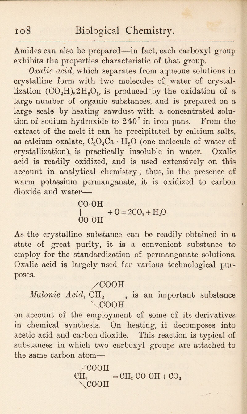 Amides can also be prepared—in fact, each carboxyl group exhibits the properties characteristic of that group. Oxalic acid, which separates from aqueous solutions in crystalline form with two molecules of water of crystal- lization (C02H)22H201, is produced by the oxidation of a large number of organic substances, and is prepared on a large scale by heating sawdust with a concentrated solu- tion of sodium hydroxide to 240° in iron pans. From the extract of the melt it can be precipitated by calcium salts, as calcium oxalate, C204Ca • H20 (one molecule of water of crystallization), is practically insoluble in water. Oxalic acid is readily oxidized, and is used extensively on this account in analytical chemistry; thus, in the presence of warm potassium permanganate, it is oxidized to carbon dioxide and water— CO-OH I CO OH + 0 = 2C02 + H,0 As the crystalline substance can be readily obtained in a state of great purity, it is a convenient substance to employ for the standardization of permanganate solutions. Oxalic acid is largely used for various technological pur- poses. /COOH Malonic Acid, CH2 , is an important substance \COOH on account of the employment of some of its derivatives in chemical synthesis. On heating, it decomposes into acetic acid and carbon dioxide. This reaction is typical of substances in which two carboxyl groups are attached to the same carbon atom— /COOH CHo =CH3 CO 0H + C02 \COOH