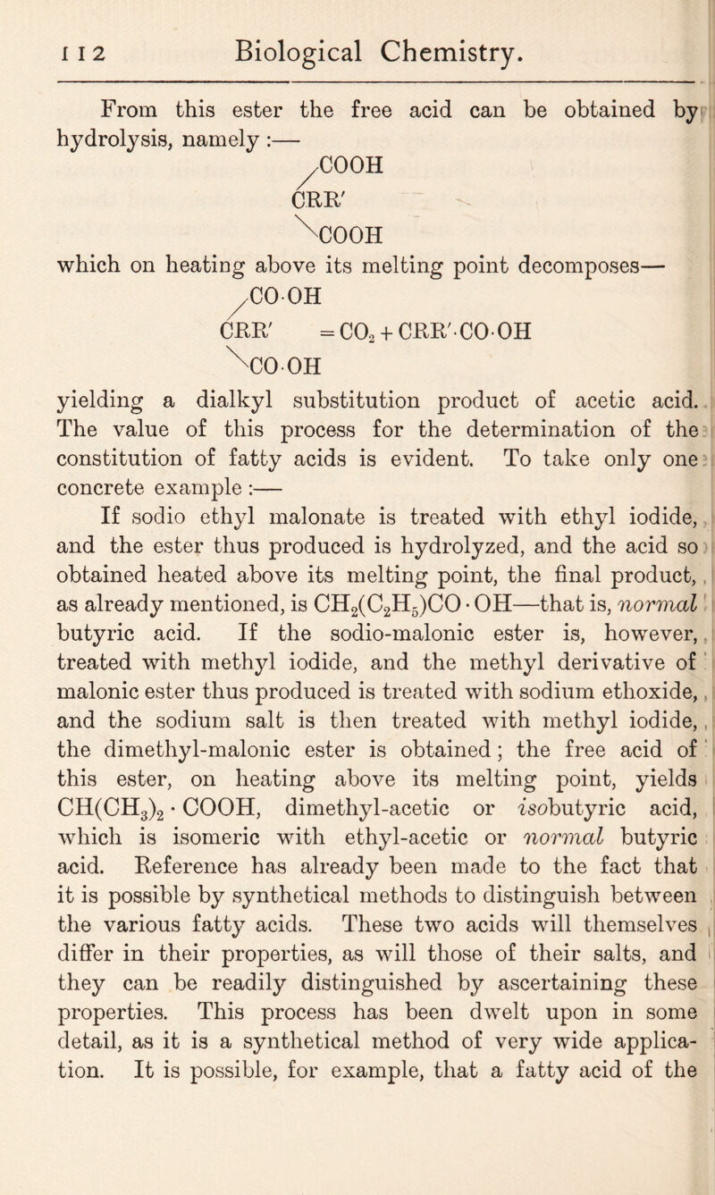 From this ester the free acid can be obtained by hydrolysis, namely:— ^COOH CRB/ \C00H which on heating above its melting point decomposes— /CO OH CRR' = C02 + CRB'CO OH \x>OH yielding a dialkyl substitution product of acetic acid. The value of this process for the determination of the constitution of fatty acids is evident. To take only one concrete example:— If sodio ethyl malonate is treated with ethyl iodide, and the ester thus produced is hydrolyzed, and the acid so obtained heated above its melting point, the final product, as already mentioned, is CH2(C2H5)CO • OH—that is, normal butyric acid. If the sodio-malonic ester is, however, treated with methyl iodide, and the methyl derivative of malonic ester thus produced is treated with sodium ethoxide, and the sodium salt is then treated with methyl iodide,, the dimethyl-malonic ester is obtained; the free acid of this ester, on heating above its melting point, yields CH(CH3)2 • COOH, dimethyl-acetic or isobutyric acid, which is isomeric with ethyl-acetic or normal butyric acid. Reference has already been made to the fact that it is possible by synthetical methods to distinguish between the various fatty acids. These two acids will themselves differ in their properties, as will those of their salts, and they can be readily distinguished by ascertaining these properties. This process has been dwelt upon in some detail, as it is a synthetical method of very wide applica- tion. It is possible, for example, that a fatty acid of the