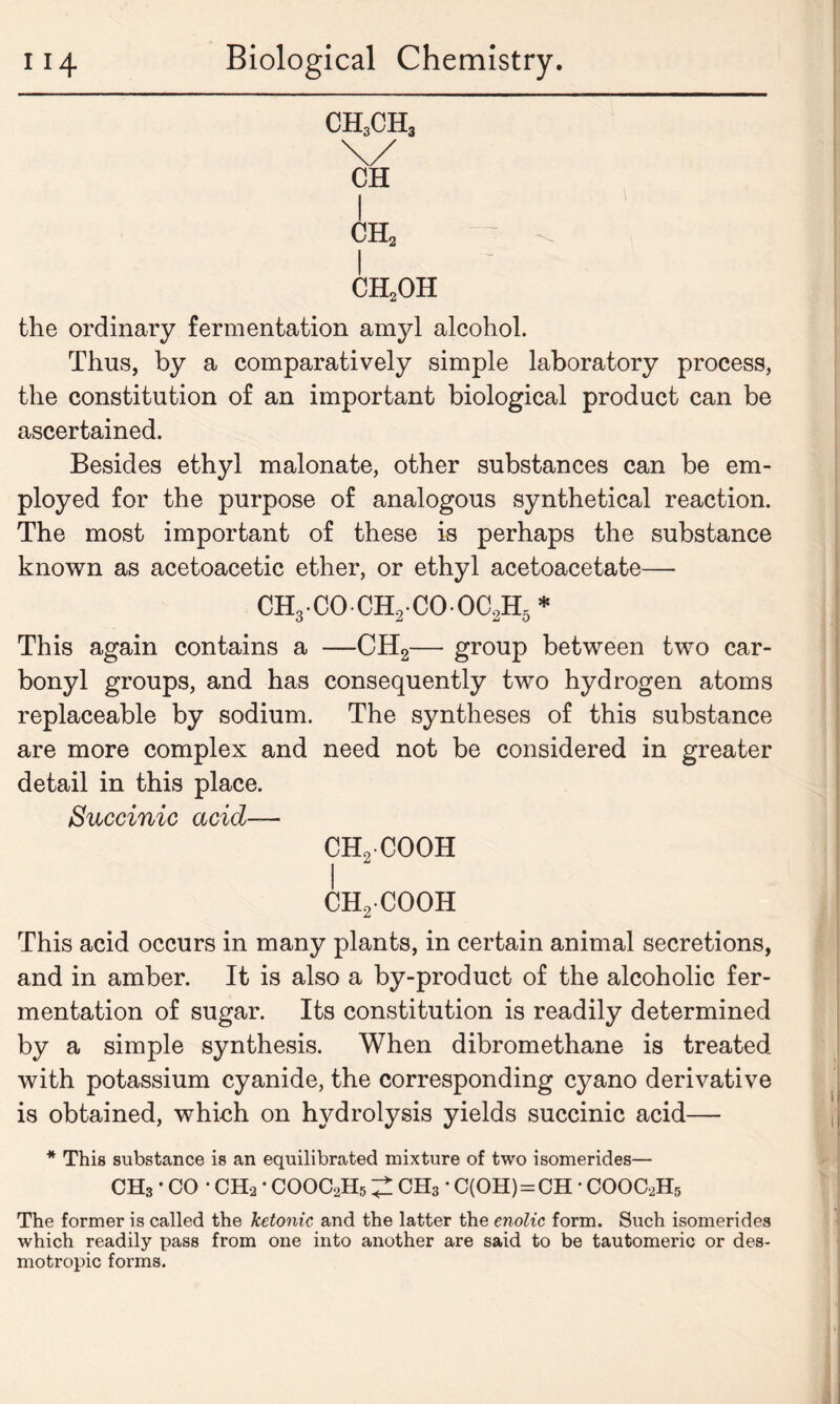 CH3CH3 I ch2 ch2oh the ordinary fermentation amyl alcohol. Thus, by a comparatively simple laboratory process, the constitution of an important biological product can be ascertained. Besides ethyl malonate, other substances can be em- ployed for the purpose of analogous synthetical reaction. The most important of these is perhaps the substance known as acetoacetic ether, or ethyl acetoacetate— CH3 CO CH2 CO OC2H5 * This again contains a —CH2— group between two car- bonyl groups, and has consequently two hydrogen atoms replaceable by sodium. The syntheses of this substance are more complex and need not be considered in greater detail in this place. Succinic acid— ch2 cooh I ch2cooh This acid occurs in many plants, in certain animal secretions, and in amber. It is also a by-product of the alcoholic fer- mentation of sugar. Its constitution is readily determined by a simple synthesis. When dibromethane is treated with potassium cyanide, the corresponding cyano derivative is obtained, which on hydrolysis yields succinic acid— * This substance is an equilibrated mixture of two isomerides— CHs • CO • CHa • COOC2H5 ^ CHs • C(OH) = CH • COOC2H5 The former is called the ketonic and the latter the enolic form. Such isomerides which readily pass from one into another are said to be tautomeric or des- motropic forms.