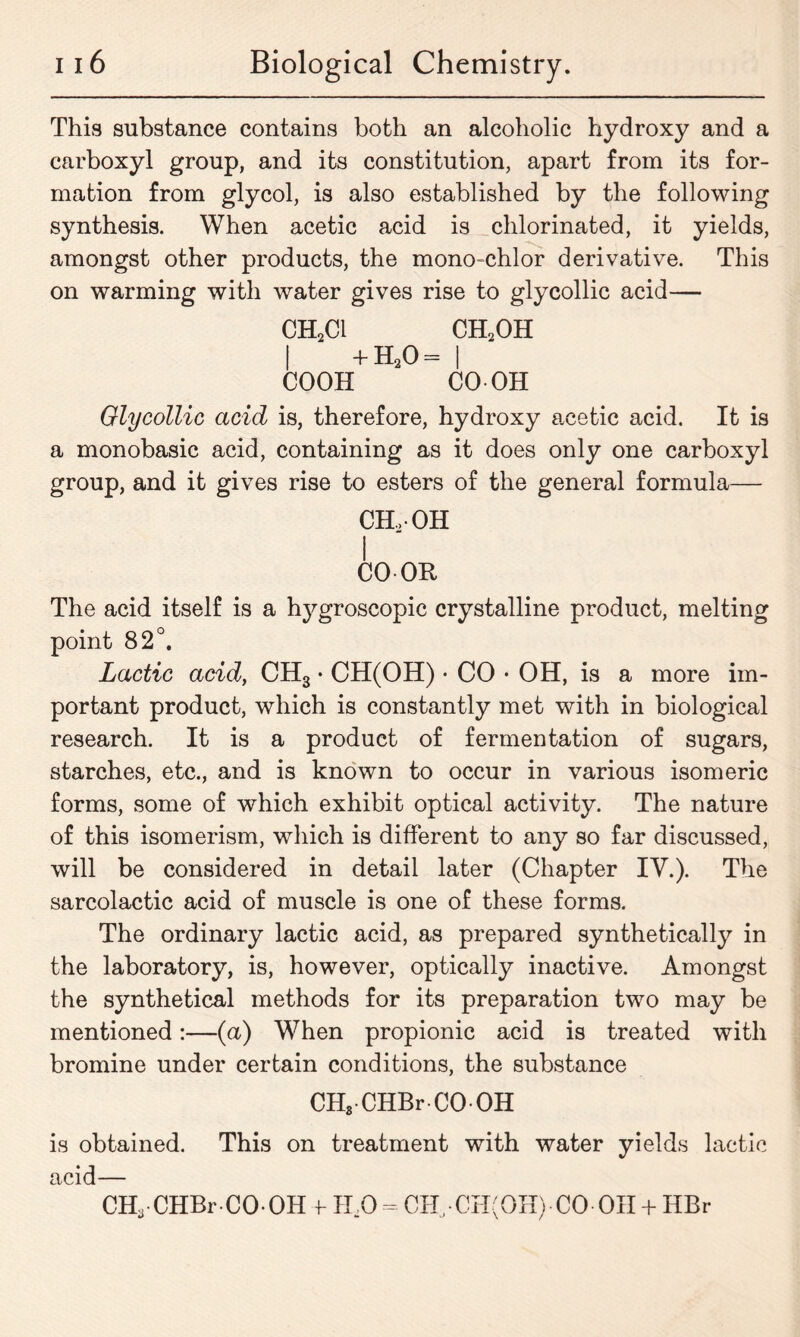 This substance contains both an alcoholic hydroxy and a carboxyl group, and its constitution, apart from its for- mation from glycol, is also established by the following synthesis. When acetic acid is chlorinated, it yields, amongst other products, the mono-chlor derivative. This on warming with water gives rise to glycollic acid— ch2ci ch2oh I + H20= I COOH CO OH Olycollic acid is, therefore, hydroxy acetic acid. It is a monobasic acid, containing as it does only one carboxyl group, and it gives rise to esters of the general formula— CH..-OH I CO OR The acid itself is a hj^groscopic crystalline product, melting point 82°. Lactic acid, CH3 • CH(OH) • CO • OH, is a more im- portant product, which is constantly met with in biological research. It is a product of fermentation of sugars, starches, etc., and is known to occur in various isomeric forms, some of which exhibit optical activity. The nature of this isomerism, which is different to any so far discussed, will be considered in detail later (Chapter IV.). The sarcolactic acid of muscle is one of these forms. The ordinary lactic acid, as prepared synthetically in the laboratory, is, however, optically inactive. Amongst the synthetical methods for its preparation two may be mentioned:—(a) When propionic acid is treated with bromine under certain conditions, the substance CHS CHBr-CO OH is obtained. This on treatment with water yields lactic acid— CH3-CHBr-CO-OH f HaO = CH, • CH(OH)• CO• OH + HBr