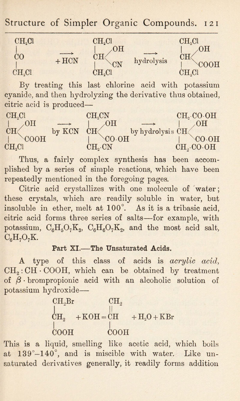 CH2C1 CH2C1 ch2ci 1 /OH / CO * PH^ v + HCN | \CN hydrolysis CH< 1 x CHjCi ch2ci CH2C1 OH COOH By treating this last chlorine acid with potassium cyanide, and then hydrolyzing the derivative thus obtained, citric acid is produced— CH2C1 CH,CN CHoCOOH I ‘ OH —> | /OH —* | OR CR( by KCN CH< by hydrolysis CH< | 'COOH | xCO OH | x CO OH CH2C1 CH2CN CH/COOH Thus, a fairly complex synthesis has been accom- plished by a series of simple reactions, which have been repeatedly mentioned in the foregoing pages. Citric acid crystallizes with one molecule of water; these crystals, which are readily soluble in water, but insoluble in ether, melt at 100°. As it is a tribasic acid, citric acid forms three series of salts—for example, with potassium, C6H507K3, C6H607K2, and the most acid salt, C6H707K. Part XI.—The Unsaturated Acids. A type of this class of acids is acrylic acid, CH2: CH • COOH, which can be obtained by treatment of /3 • brompropionic acid with an alcoholic solution of potassium hydroxide— CH2Br CH2 I - I! CH2 + KOH = CH + HX> + KBr COOH COOH This is a liquid, smelling like acetic acid, which boils at 139°—140°, and is miscible with water. Like un- saturated derivatives generally, it readily forms addition