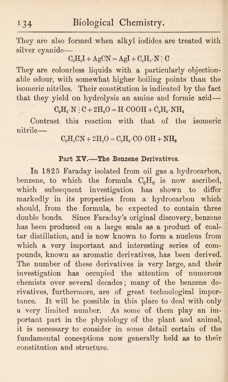 They are also formed when alkyl iodides are treated with silver cyanide— C2H5I + AgCN = Agl + c2h5 n ; c They are colourless liquids with a particularly objection- able odour, with somewhat higher boiling points than the isomeric nitriles. Their constitution is indicated by the fact that they yield on hydrolysis an amine and formic acid— C2H5 N : C + 2H20 = HCOOH + C2H5 NH2 Contrast this reaction with that of the isomeric nitrile— C2H,CN + 2H20 = C2H5-CO OH + NH3 Part XV.—The Benzene Derivatives. In 1825 Faraday isolated from oil gas a hydrocarbon, benzene, to which the formula C6H6 is now ascribed, which subsequent investigation has shown to differ markedly in its properties from a hydrocarbon which should, from the formula, be expected to contain three double bonds. Since Faraday’s original discovery, benzene has been produced on a large scale as a product of coal- tar distillation, and is now known to form a nucleus from which a very important and interesting series of com- pounds, known as aromatic derivatives, has been derived. The number of these derivatives is very large, and their investigation has occupied the attention of numerous chemists over several decades; many of the benzene de- rivatives, furthermore, are of great technological impor- tance. It will be possible in this place to deal with only a very limited number. As some of them play an im- portant part in the physiology of the plant and animal, it is necessary to consider in some detail certain of the fundamental conceptions now generally held as to their constitution and structure.
