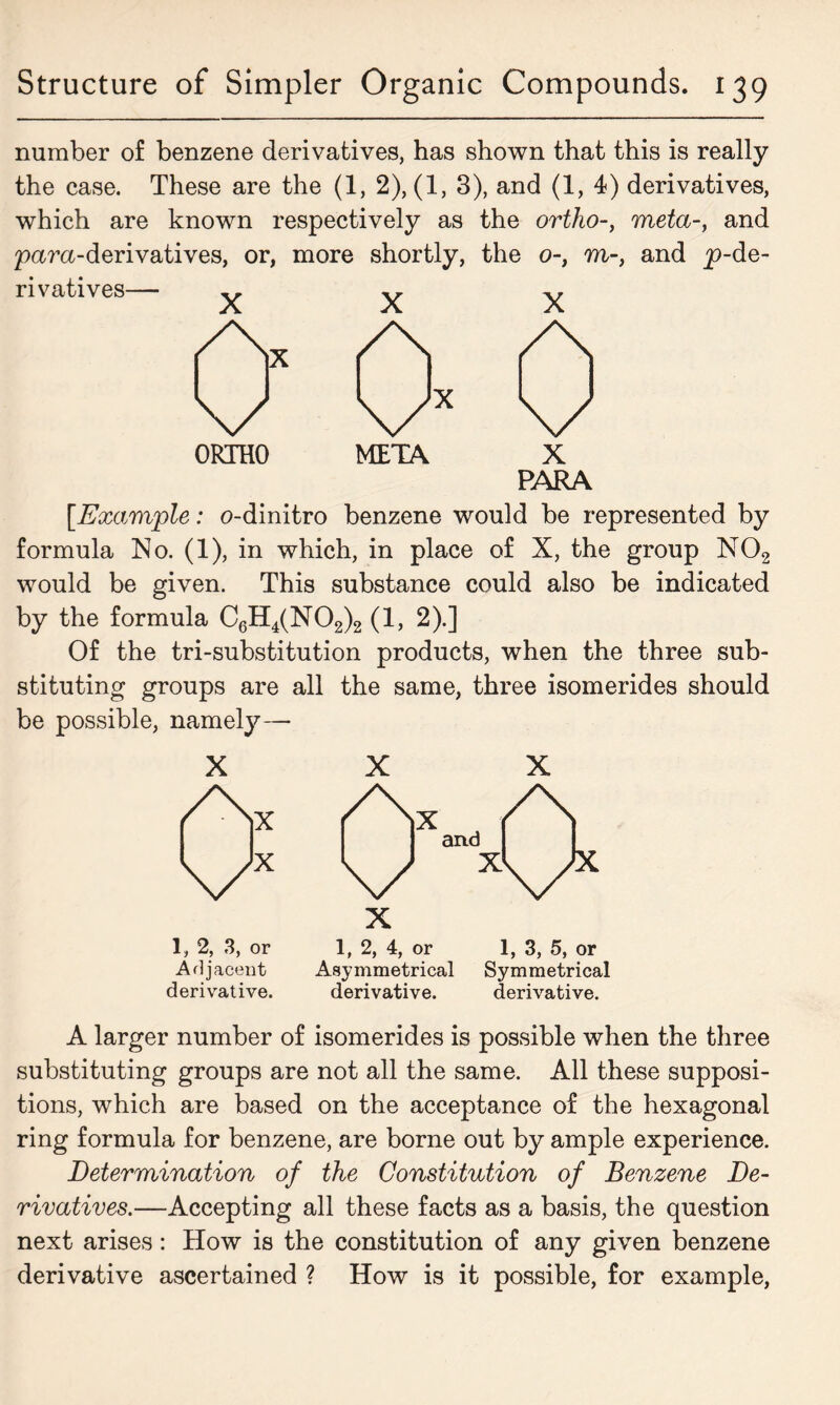 number of benzene derivatives, has shown that this is really the case. These are the (1, 2), (1, 3), and (1, 4) derivatives, which are known respectively as the ortho-, meta-, and para-derivatives, or, more shortly, the o-} m-, and p-de- rivatives— .. ORTHO PARA [.Example: o-dinitro benzene would be represented by formula No. (1), in which, in place of X, the group N02 would be given. This substance could also be indicated by the formula C6H4(N02)2 (1, 2).] Of the tri-substitution products, when the three sub- stituting groups are all the same, three isomerides should be possible, namely— X 1, 2, 3, or Adjacent derivative. X X X 1, 2, 4, or 1, 3, 5, or Asymmetrical Symmetrical derivative. derivative. A larger number of isomerides is possible when the three substituting groups are not all the same. All these supposi- tions, which are based on the acceptance of the hexagonal ring formula for benzene, are borne out by ample experience. Determination of the Constitution of Benzene De- rivatives.—Accepting all these facts as a basis, the question next arises: How is the constitution of any given benzene derivative ascertained ? How is it possible, for example,