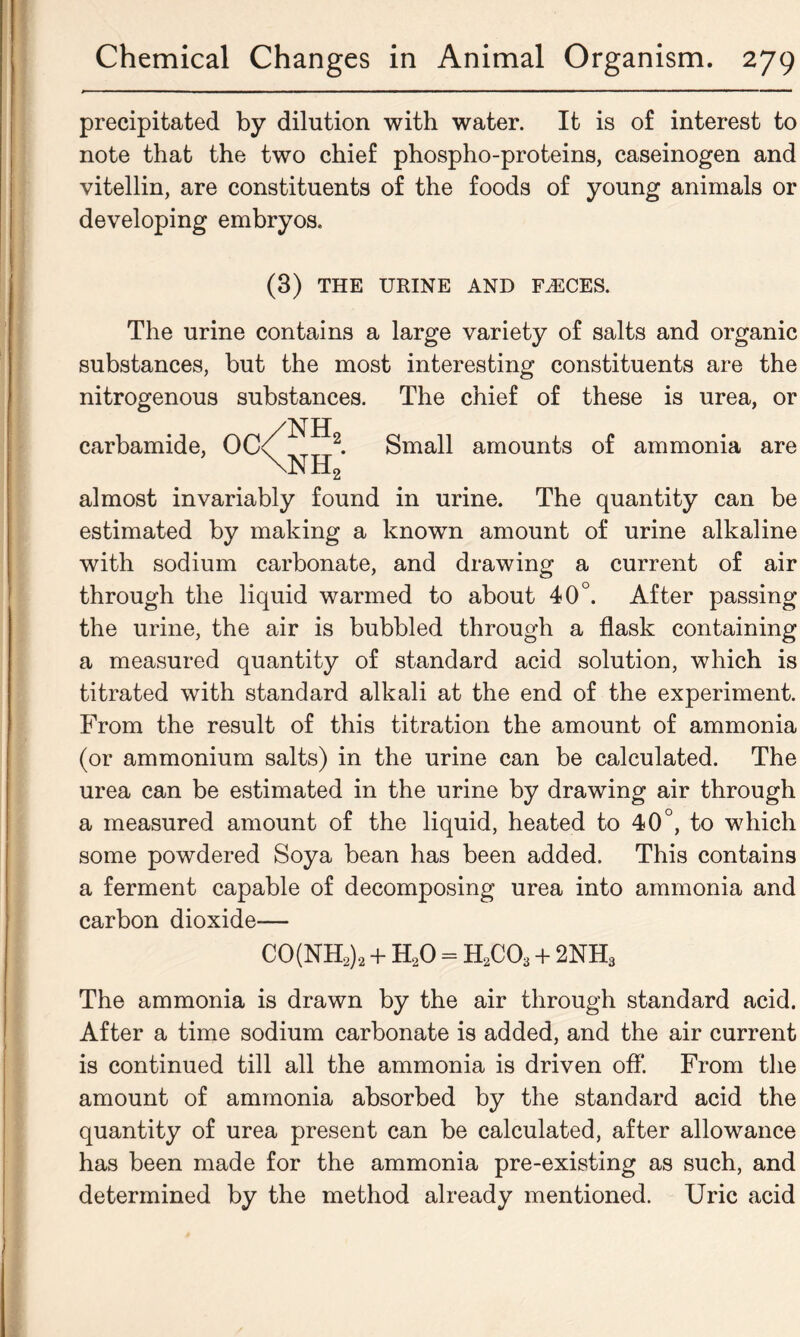 precipitated by dilution with water. It is of interest to note that the two chief phospho-proteins, caseinogen and vitellin, are constituents of the foods of young animals or developing embryos. (3) THE URINE AND FASCES. The urine contains a large variety of salts and organic substances, but the most interesting constituents are the nitrogenous substances. The chief of these is urea, or carbamide, OC/^^2. Small amounts of ammonia are \NH2 almost invariably found in urine. The quantity can be estimated by making a known amount of urine alkaline with sodium carbonate, and drawing a current of air through the liquid warmed to about 40°. After passing the urine, the air is bubbled through a flask containing a measured quantity of standard acid solution, which is titrated with standard alkali at the end of the experiment. From the result of this titration the amount of ammonia (or ammonium salts) in the urine can be calculated. The urea can be estimated in the urine by drawing air through a measured amount of the liquid, heated to 40°, to which some powdered Soya bean has been added. This contains a ferment capable of decomposing urea into ammonia and carbon dioxide— CO(NH2)2 + H20 = H2C03 + 2NH3 The ammonia is drawn by the air through standard acid. After a time sodium carbonate is added, and the air current is continued till all the ammonia is driven off. From the amount of ammonia absorbed by the standard acid the quantity of urea present can be calculated, after allowance has been made for the ammonia pre-existing as such, and determined by the method already mentioned. Uric acid