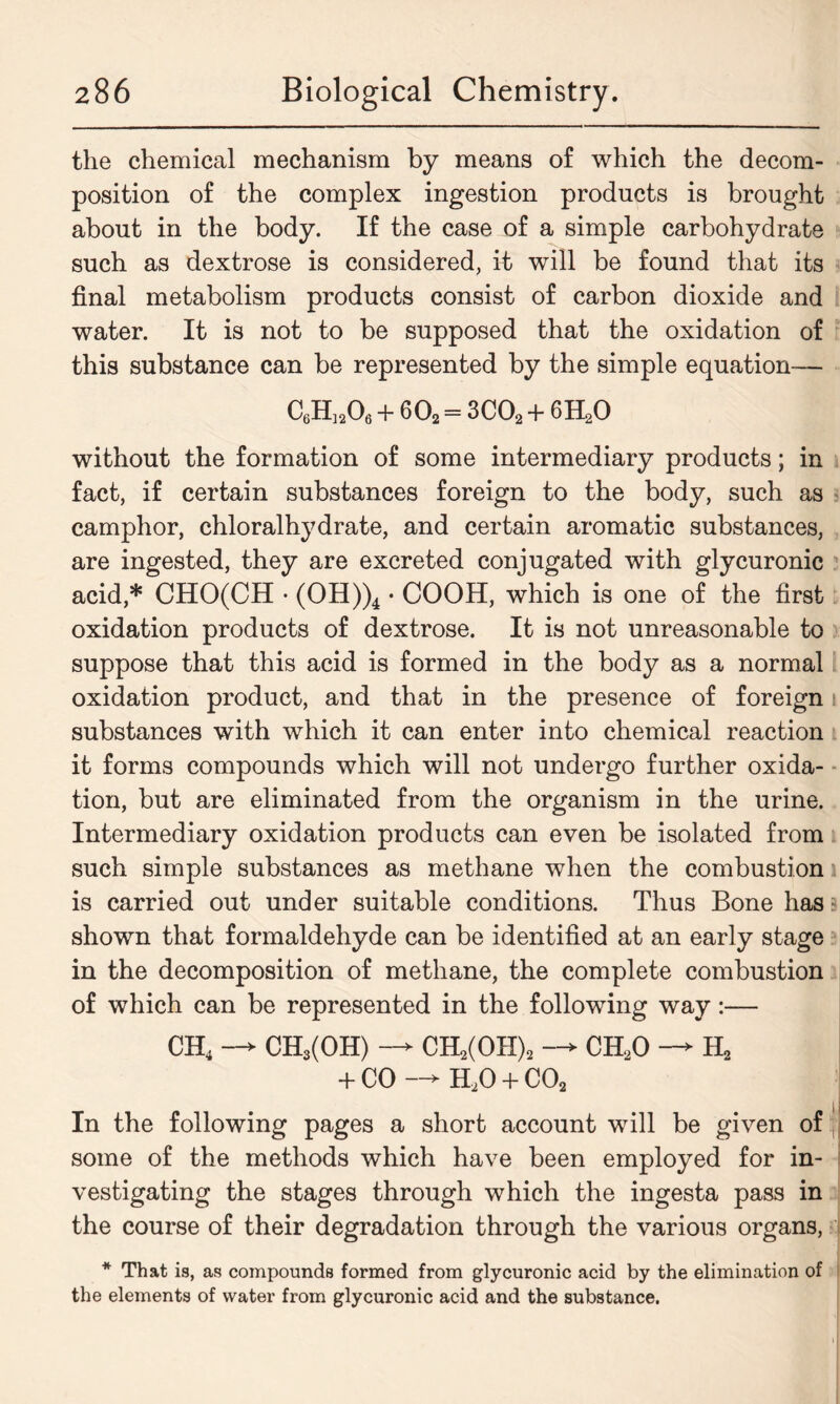 the chemical mechanism by means of which the decom- position of the complex ingestion products is brought about in the body. If the case of a simple carbohydrate such as dextrose is considered, it will be found that its final metabolism products consist of carbon dioxide and water. It is not to be supposed that the oxidation of this substance can be represented by the simple equation— C6H]206 + 602 = 3C02 + 6H20 without the formation of some intermediary products; in fact, if certain substances foreign to the body, such as camphor, chloralhydrate, and certain aromatic substances, are ingested, they are excreted conjugated with glycuronic acid,* CHO(CH • (OH))4 • COOH, which is one of the first oxidation products of dextrose. It is not unreasonable to suppose that this acid is formed in the body as a normal oxidation product, and that in the presence of foreign t substances with which it can enter into chemical reaction it forms compounds which will not undergo further oxida- tion, but are eliminated from the organism in the urine. Intermediary oxidation products can even be isolated from such simple substances as methane when the combustion is carried out under suitable conditions. Thus Bone has shown that formaldehyde can be identified at an early stage in the decomposition of methane, the complete combustion of which can be represented in the following way:— CH4 —> CH3(OH) —> CH2(OH)2 CH20 —> H2 + CO —> H20 + C02 i In the following pages a short account will be given of some of the methods which have been employed for in- vestigating the stages through which the ingesta pass in the course of their degradation through the various organs, * That is, as compounds formed from glycuronic acid by the elimination of the elements of water from glycuronic acid and the substance.