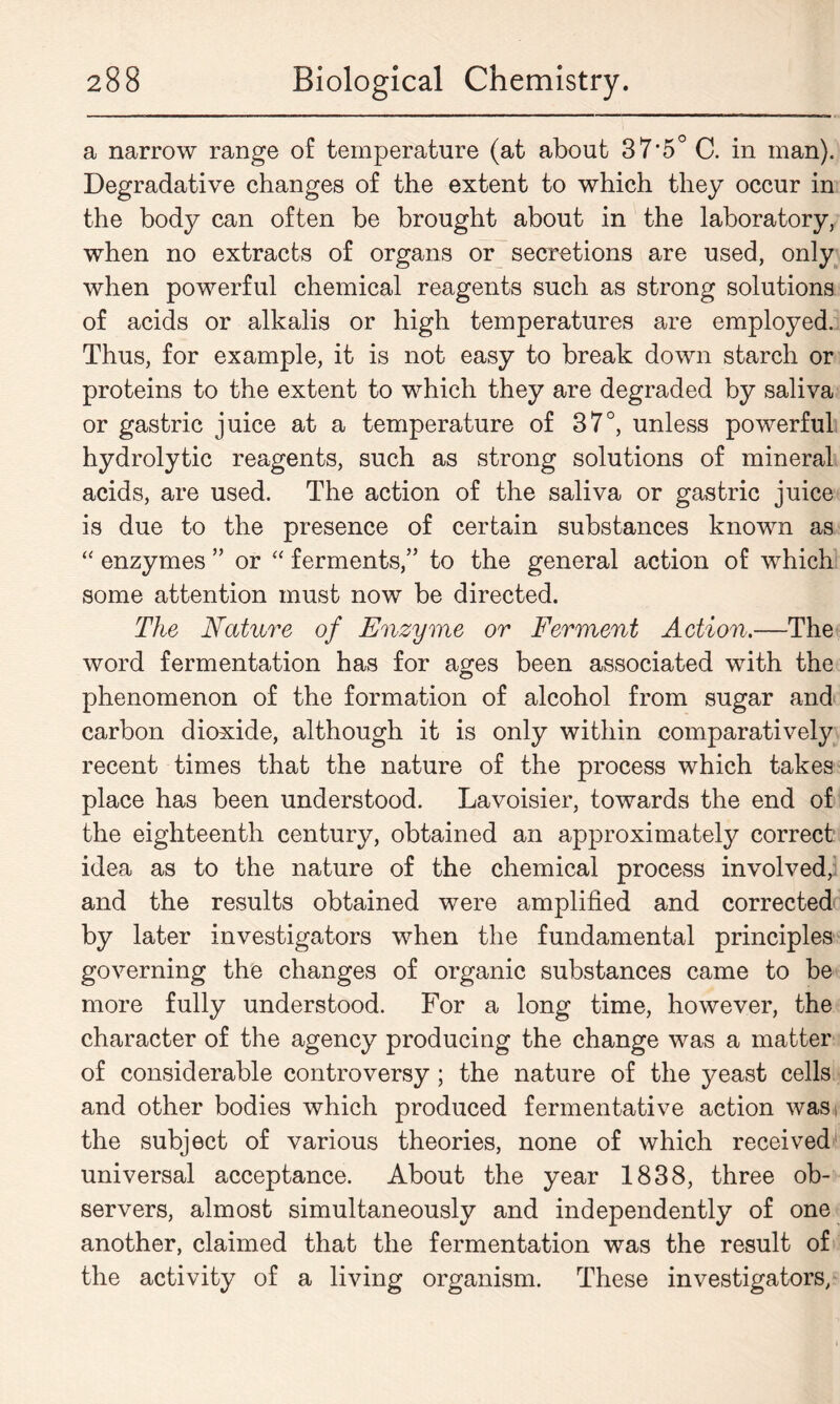 a narrow range of temperature (at about 37-5° C. in man). Degradative changes of the extent to which they occur in the body can often be brought about in the laboratory, when no extracts of organs or secretions are used, only when powerful chemical reagents such as strong solutions of acids or alkalis or high temperatures are employed. Thus, for example, it is not easy to break down starch or proteins to the extent to which they are degraded by saliva or gastric juice at a temperature of 37°, unless powerful hydrolytic reagents, such as strong solutions of mineral acids, are used. The action of the saliva or gastric juice is due to the presence of certain substances known as “ enzymes ” or “ ferments,” to the general action of which some attention must now be directed. The Nature of Enzyme or Ferment Action.—The word fermentation has for ages been associated with the phenomenon of the formation of alcohol from sugar and carbon dioxide, although it is only within comparatively recent times that the nature of the process which takes place has been understood. Lavoisier, towards the end of the eighteenth century, obtained an approximately correct idea as to the nature of the chemical process involved, and the results obtained were amplified and corrected by later investigators when the fundamental principles governing the changes of organic substances came to be more fully understood. For a long time, however, the character of the agency producing the change was a matter of considerable controversy ; the nature of the yeast cells and other bodies which produced fermentative action was the subject of various theories, none of which received1 universal acceptance. About the year 1838, three ob- servers, almost simultaneously and independently of one another, claimed that the fermentation was the result of the activity of a living organism. These investigators,