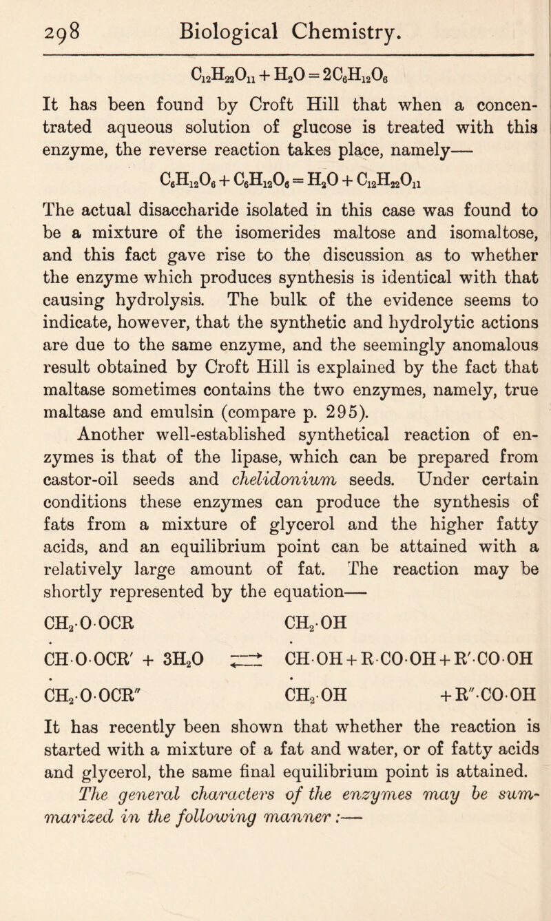 QJHaQu + H20 = 2C6H1206 It has been found by Croft Hill that when a concen- trated aqueous solution of glucose is treated with this enzyme, the reverse reaction takes place, namely— C6H1206 4- C6H12Oa = H20 4- C^H^Oh The actual disaccharide isolated in this case was found to be a mixture of the isomerides maltose and isomaltose, and this fact gave rise to the discussion as to whether the enzyme which produces synthesis is identical with that causing hydrolysis. The bulk of the evidence seems to indicate, however, that the synthetic and hydrolytic actions are due to the same enzyme, and the seemingly anomalous result obtained by Croft Hill is explained by the fact that maltase sometimes contains the two enzymes, namely, true maltase and emulsin (compare p. 295). Another well-established synthetical reaction of en- zymes is that of the lipase, which can be prepared from castor-oil seeds and chelidonium seeds. Under certain conditions these enzymes can produce the synthesis of fats from a mixture of glycerol and the higher fatty acids, and an equilibrium point can be attained with a relatively large amount of fat. The reaction may be shortly represented by the equation— ch2-oocr ch2oh • • CH O-OCR' + 3H20 CH OH 4-R CO-OH 4-R'-CO OH • • CH2-0-0CR CH20H 4-R'CO-OH It has recently been shown that whether the reaction is started with a mixture of a fat and water, or of fatty acids and glycerol, the same final equilibrium point is attained. The general characters of the enzymes may be sum- marized in the following manner;—