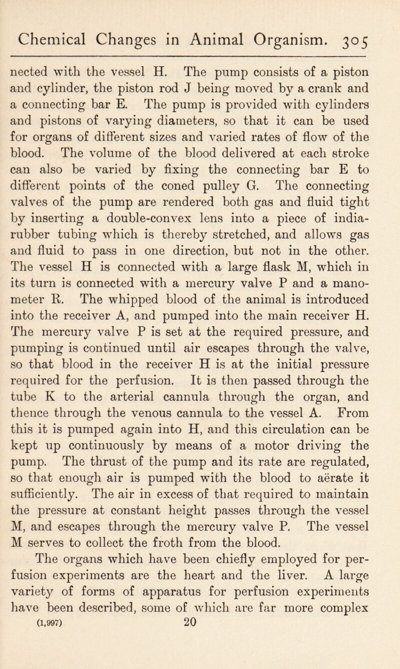 nected with the vessel H. The pump consists of a piston and cylinder, the piston rod J being moved by a crank and a connecting bar E. The pump is provided with cylinders and pistons of varying diameters, so that it can be used for organs of different sizes and varied rates of flow of the blood. The volume of the blood delivered at each stroke can also be varied by fixing the connecting bar E to different points of the coned pulley G. The connecting valves of the pump are rendered both gas and fluid tight by inserting a double-convex lens into a piece of india- rubber tubing wThich is thereby stretched, and allows gas and fluid to pass in one direction, but not in the other. The vessel H is connected with a large flask M, which in its turn is connected with a mercury valve P and a mano- meter R. The whipped blood of the animal is introduced into the receiver A, and pumped into the main receiver H. The mercury valve P is set at the required pressure, and pumping is continued until air escapes through the valve, so that blood in the receiver H is at the initial pressure required for the perfusion. It is then passed through the tube K to the arterial cannula through the organ, and thence through the venous cannula to the vessel A. From this it is pumped again into H, and this circulation can be kept up continuously by means of a motor driving the pump. The thrust of the pump and its rate are regulated, so that enough air is pumped with the blood to aerate it sufficiently. The air in excess of that required to maintain the pressure at constant height passes through the vessel M, and escapes through the mercury valve P. The vessel M serves to collect the froth from the blood. The organs which have been chiefly employed for per- fusion experiments are the heart and the liver. A large variety of forms of apparatus for perfusion experiments have been described, some of which are far more complex (1,997) 20