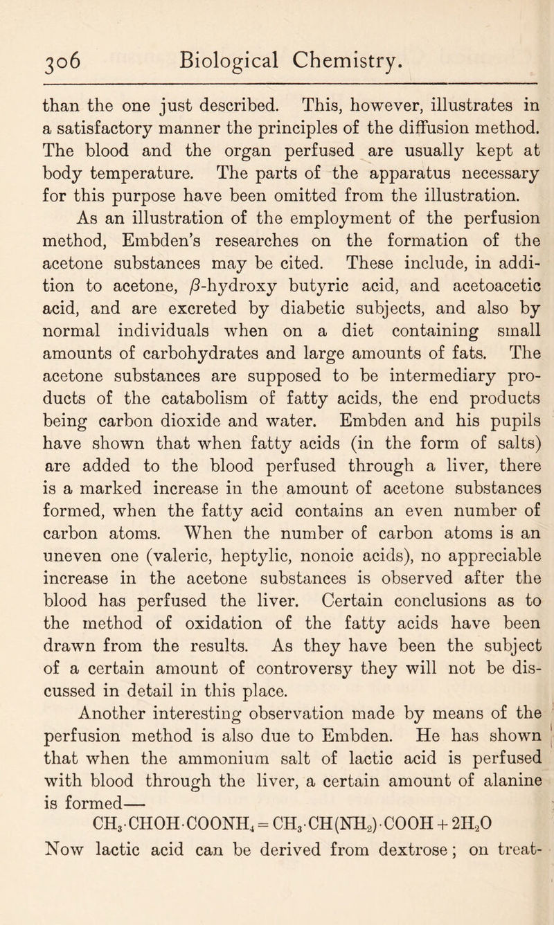 than the one just described. This, however, illustrates in a satisfactory manner the principles of the diffusion method. The blood and the organ perfused are usually kept at body temperature. The parts of the apparatus necessary for this purpose have been omitted from the illustration. As an illustration of the employment of the perfusion method, Embden’s researches on the formation of the acetone substances may be cited. These include, in addi- tion to acetone, /3-hydroxy butyric acid, and aeetoacetic acid, and are excreted by diabetic subjects, and also by normal individuals when on a diet containing small amounts of carbohydrates and large amounts of fats. The acetone substances are supposed to be intermediary pro- ducts of the catabolism of fatty acids, the end products being carbon dioxide and water. Embden and his pupils have shown that when fatty acids (in the form of salts) are added to the blood perfused through a liver, there is a marked increase in the amount of acetone substances formed, when the fatty acid contains an even number of carbon atoms. When the number of carbon atoms is an uneven one (valeric, heptylic, nonoic acids), no appreciable increase in the acetone substances is observed after the blood has perfused the liver. Certain conclusions as to the method of oxidation of the fatty acids have been drawn from the results. As they have been the subject of a certain amount of controversy they will not be dis- cussed in detail in this place. Another interesting observation made by means of the perfusion method is also due to Embden. He has shown that when the ammonium salt of lactic acid is perfused with blood through the liver, a certain amount of alanine is formed— CH3• CHOH• COONH4 = CH3- CH(NH2) COOH + 2H.20 Now lactic acid can be derived from dextrose; on treat-