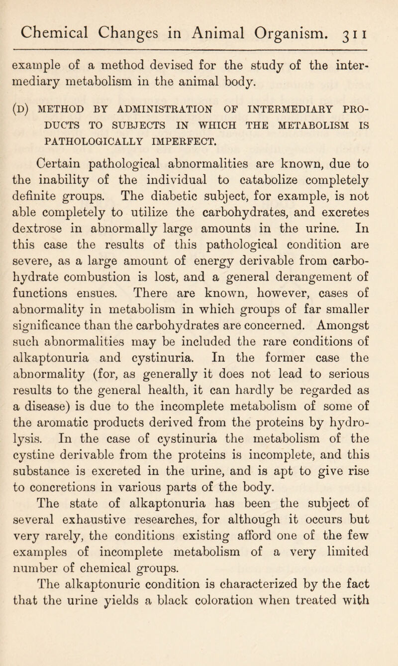 example of a method devised for the study of the inter- mediary metabolism in the animal body. (d) method by administration of intermediary pro- ducts TO SUBJECTS IN WHICH THE METABOLISM IS PATHOLOGICALLY IMPERFECT. Certain pathological abnormalities are known, due to the inability of the individual to catabolize completely definite groups. The diabetic subject, for example, is not able completely to utilize the carbohydrates, and excretes dextrose in abnormally large amounts in the urine. In this case the results of this pathological condition are severe, as a large amount of energy derivable from carbo- hydrate combustion is lost, and a general derangement of functions ensues. There are known, however, cases of abnormality in metabolism in which groups of far smaller significance than the carbohydrates are concerned. Amongst such abnormalities may be included the rare conditions of alkaptonuria and cystinuria. In the former case the abnormality (for, as generally it does not lead to serious results to the general health, it can hardly be regarded as a disease) is due to the incomplete metabolism of some of the aromatic products derived from the proteins by hydro- lysis. In the case of cystinuria the metabolism of the cystine derivable from the proteins is incomplete, and this substance is excreted in the urine, and is apt to give rise to concretions in various parts of the body. The state of alkaptonuria has been the subject of several exhaustive researches, for although it occurs but very rarely, the conditions existing afford one of the few examples of incomplete metabolism of a very limited number of chemical groups. The alkaptonuric condition is characterized by the fact that the urine yields a black coloration when treated with