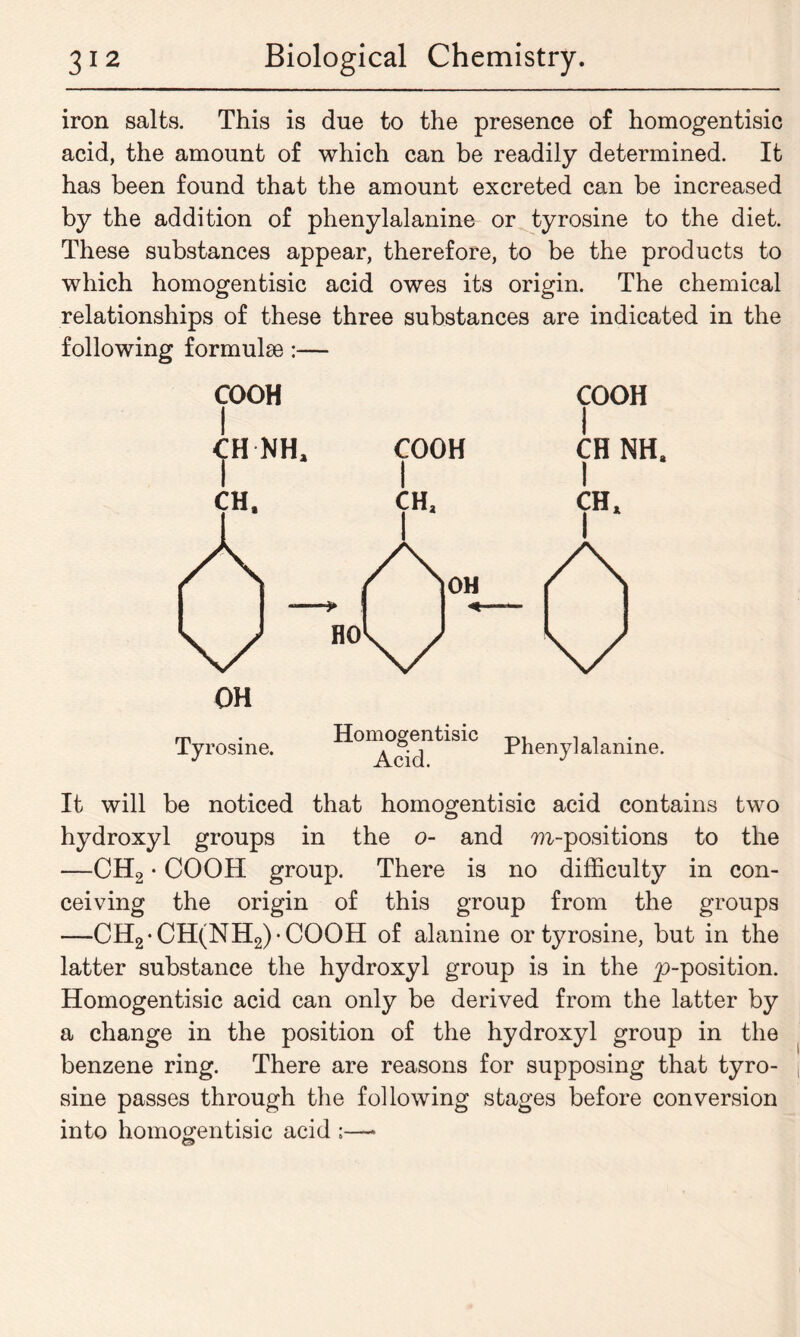 iron salts. This is due to the presence of homogentisic acid, the amount of which can be readily determined. It has been found that the amount excreted can be increased by the addition of phenylalanine or tyrosine to the diet. These substances appear, therefore, to be the products to which homogentisic acid owes its origin. The chemical relationships of these three substances are indicated in the following formulae:— COOH I CH NHa COOH COOH CH NHa CH* I Phenylalanine. It will be noticed that homogentisic acid contains two hydroxyl groups in the o- and m-positions to the —CH2 • COOH group. There is no difficulty in con- ceiving the origin of this group from the groups —CH2-CH(NH2)COOH of alanine or tyrosine, but in the latter substance the hydroxyl group is in the ^-position. Homogentisic acid can only be derived from the latter by a change in the position of the hydroxyl group in the benzene ring. There are reasons for supposing that tyro- sine passes through the following stages before conversion into homogentisic acid ;—* O