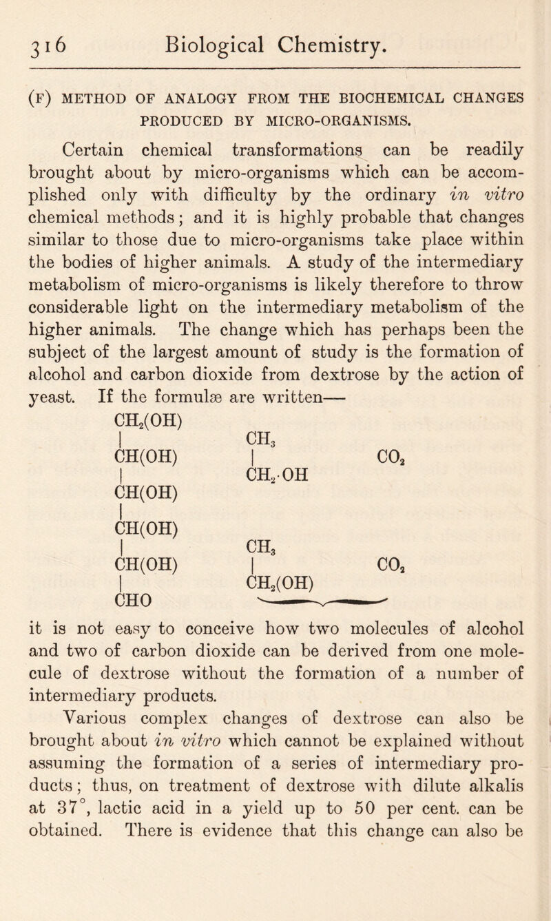 (f) method of analogy from the biochemical changes PRODUCED BY MICRO-ORGANISMS. Certain chemical transformations can be readily brought about by micro-organisms which can be accom- plished only with difficulty by the ordinary in vitro chemical methods; and it is highly probable that changes similar to those due to micro-organisms take place within the bodies of higher animals. A study of the intermediary metabolism of micro-organisms is likely therefore to throw considerable light on the intermediary metabolism of the higher animals. The change which has perhaps been the subject of the largest amount of study is the formation of alcohol and carbon dioxide from dextrose by the action of yeast. If the formulas are written— CH2(OH) ! ch3 CH(OH) 1 ch2oh co2 CH(OH) | CH(OH) 1 ch3 CH(OH) 1 1 CH2(OH) co2 CHO it is not easy to conceive how tw^o molecules of alcohol and two of carbon dioxide can be derived from one mole- cule of dextrose without the formation of a number of intermediary products. Various complex changes of dextrose can also be brought about in vitro which cannot be explained without assuming the formation of a series of intermediary pro- ducts ; thus, on treatment of dextrose with dilute alkalis at 37°, lactic acid in a yield up to 50 per cent, can be obtained. There is evidence that this change can also be